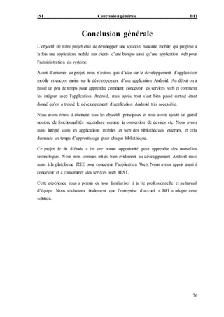 ISI Conclusion générale BFI
76
Conclusion générale
L’objectif de notre projet était de développer une solution bancaire mobile qui propose à
la fois une application mobile aux clients d’une banque ainsi qu’une application web pour
l’administration du système.
Avant d’entamer ce projet, nous n’avions pas d’idée sur le développement d’application
mobile et encore moins sur le développement d’une application Android. Au début on a
passé un peu de temps pour apprendre comment concevoir les services web et comment
les intégrer avec l’application Android, mais après, tout s’est bien passé surtout étant
donné qu’on a trouvé le développement d’application Android très accessible.
Nous avons réussi à atteindre tous les objectifs principaux et nous avons ajouté un grand
nombre de fonctionnalités secondaire comme la conversion de devises etc. Nous avons
aussi intégré dans les applications mobiles et web des bibliothèques externes, et cela
demande un temps d’apprentissage pour chaque bibliothèque.
Ce projet de fin d’étude a été une bonne opportunité pour apprendre des nouvelles
technologies. Nous nous sommes initiés bien évidement au développement Android mais
aussi à la plateforme J2EE pour concevoir l’application Web. Nous avons appris aussi à
concevoir et à consommer des services web REST.
Cette expérience nous a permis de nous familiariser à la vie professionnelle et au travail
d’équipe. Nous souhaitons finalement que l’entreprise d’accueil « BFI » adopte cette
solution.
 