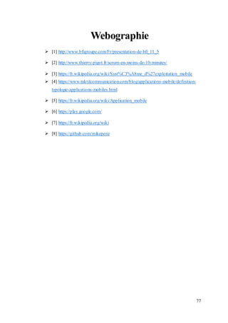 77
Webographie
 [1] http://www.bfigroupe.com/Fr/presentation-de-bfi_11_5
 [2] http://www.thierry-pigot.fr/scrum-en-moins-de-10-minutes/
 [3] https://fr.wikipedia.org/wiki/Syst%C3%A8me_d%27exploitation_mobile
 [4] https://www.taktilcommunication.com/blog/applications-mobile/definition-
typologie-applications-mobiles.html
 [5] https://fr.wikipedia.org/wiki/Application_mobile
 [6] https://play.google.com/
 [7] https://fr.wikipedia.org/wiki
 [8] https://github.com/mikepenz
 