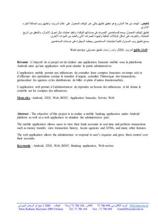‫البيروني‬ ‫الريحان‬ ‫أبو‬ ‫نهج‬ 2 2080 : ‫الهاتف‬ ‫أريانة‬ 71 706 164 : ‫الفاكس‬ 71 706 698 :‫اإللكتروني‬ ‫البريد‬ ISI@isim.rnu.tn
Tél. 71 706 164 Fax : 71 706 698 Email:ISI@isim.rnu.tn
Abou Raihane Bayrouni 2080 l'Ariana
‫تلخيص‬
:
‫ت‬ ‫تحقيق‬ ‫هو‬ ‫المشروع‬ ‫هذا‬ ‫من‬ ‫الهدف‬
‫طبيق‬
‫بنكي‬
‫على‬ ‫المحمول‬ ‫الهاتف‬ ‫عبر‬
‫نظام‬
‫الجزء‬ ‫لمحاكاة‬ ‫ويب‬ ‫وتطبيق‬ ،‫أندرويد‬
.‫اإلداري‬
‫تطبيق‬
‫للمستخدم‬ ‫يسمح‬ ‫المحمول‬ ‫الهاتف‬
‫ين‬
‫البنكية‬ ‫حساباتهم‬ ‫في‬ ‫التصرف‬
‫تاريخ‬ ‫من‬ ‫والتحقق‬ ،‫األموال‬ ‫تحويل‬ ‫مثل‬ ‫عمليات‬ ‫وتنفيذ‬ ،
،‫المعاملة‬
‫و‬
‫أماكن‬ ‫على‬ ‫التعرف‬
‫الو‬
‫كاالت‬
‫البنكية‬
.‫األخرى‬ ‫الميزات‬ ‫من‬ ‫والعديد‬ ‫اآللي‬ ‫الصراف‬ ‫وأجهزة‬
‫المسؤول‬ ‫ويب‬ ‫تطبيق‬ ‫يسمح‬
‫ويعط‬ ‫المستخدمين‬ ‫احتياجات‬ ‫لتلبية‬
‫ب‬
‫ه‬
.‫المستخدمين‬ ‫حسابات‬ ‫على‬ ‫السيطرة‬
:
‫كلمات‬
‫مفاتيح‬
‫أندرويد‬
,
J2EE
,‫راست‬ ,‫واب‬ ,
‫تطبيق‬
‫مصرفي‬
,
Web service
Résumé : L’objectif de ce projet est de réaliser une application bancaire mobile sous la plateforme
Android ainsi qu’une application web pour simuler la partie administrative.
L’application mobile permet aux utilisateurs de consulter leurs comptes bancaires en temps réel et
d’effectuer des opérations comme le transfert d’argent, consulter l’historique des transactions,
géolocaliser les agences et les distributeurs de billet et plein d’autres fonctionnalités.
L’application web permet à l’administrateur de répondre au besoin des utilisateurs et lui donne le
contrôle sur les comptes des utilisateurs.
Mots clès : Android, J2EE, Web, REST, Application bancaire, Service Web
Abstract : The objective of this project is to realize a mobile banking application under Android
platform as well as a web application to simulate the administrative part.
The mobile application allows users to view their bank accounts in real time and perform transactions
such as money transfer, view transaction history, locate agencies and ATMs, and many other features.
The web application allows the administrator to respond to user’s requests and gives them control over
their accounts.
Keywords : Android, J2EE, Web, REST, Banking application, Web service
 