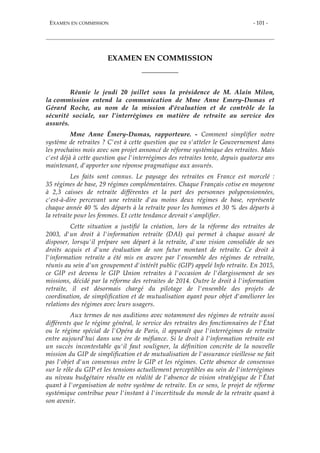 EXAMEN EN COMMISSION - 101 -
EXAMEN EN COMMISSION
___________
Réunie le jeudi 20 juillet sous la présidence de M. Alain Milon,
la commission entend la communication de Mme Anne Emery-Dumas et
Gérard Roche, au nom de la mission d'évaluation et de contrôle de la
sécurité sociale, sur l’interrégimes en matière de retraite au service des
assurés.
Mme Anne Émery-Dumas, rapporteure. - Comment simplifier notre
système de retraites ? C'est à cette question que va s'atteler le Gouvernement dans
les prochains mois avec son projet annoncé de réforme systémique des retraites. Mais
c'est déjà à cette question que l'interrégimes des retraites tente, depuis quatorze ans
maintenant, d'apporter une réponse pragmatique aux assurés.
Les faits sont connus. Le paysage des retraites en France est morcelé :
35 régimes de base, 29 régimes complémentaires. Chaque Français cotise en moyenne
à 2,3 caisses de retraite différentes et la part des personnes polypensionnées,
c'est-à-dire percevant une retraite d'au moins deux régimes de base, représente
chaque année 40 % des départs à la retraite pour les hommes et 30 % des départs à
la retraite pour les femmes. Et cette tendance devrait s'amplifier.
Cette situation a justifié la création, lors de la réforme des retraites de
2003, d'un droit à l'information retraite (DAI) qui permet à chaque assuré de
disposer, lorsqu'il prépare son départ à la retraite, d'une vision consolidée de ses
droits acquis et d'une évaluation de son futur montant de retraite. Ce droit à
l'information retraite a été mis en œuvre par l'ensemble des régimes de retraite,
réunis au sein d'un groupement d'intérêt public (GIP) appelé Info retraite. En 2015,
ce GIP est devenu le GIP Union retraites à l'occasion de l'élargissement de ses
missions, décidé par la réforme des retraites de 2014. Outre le droit à l'information
retraite, il est désormais chargé du pilotage de l'ensemble des projets de
coordination, de simplification et de mutualisation ayant pour objet d'améliorer les
relations des régimes avec leurs usagers.
Aux termes de nos auditions avec notamment des régimes de retraite aussi
différents que le régime général, le service des retraites des fonctionnaires de l'État
ou le régime spécial de l'Opéra de Paris, il apparaît que l'interrégimes de retraite
entre aujourd'hui dans une ère de méfiance. Si le droit à l'information retraite est
un succès incontestable qu'il faut souligner, la définition concrète de la nouvelle
mission du GIP de simplification et de mutualisation de l'assurance vieillesse ne fait
pas l'objet d'un consensus entre le GIP et les régimes. Cette absence de consensus
sur le rôle du GIP et les tensions actuellement perceptibles au sein de l'interrégimes
au niveau budgétaire résulte en réalité de l'absence de vision stratégique de l'État
quant à l'organisation de notre système de retraite. En ce sens, le projet de réforme
systémique contribue pour l'instant à l'incertitude du monde de la retraite quant à
son avenir.
 