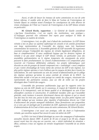 - 102 - L’INTERRÉGIMES EN MATIÈRE DE RETRAITE :
LE SUCCÈS DU DROIT À L’INFORMATION NE SUFFIT PAS
Aussi, et afin de lancer les travaux de notre commission en vue de cette
future réforme, il semble utile de faire le bilan de l'action de l'interrégimes de
retraite depuis sa création avant d'analyser les conséquences de cette absence de
vision stratégique de l'État sur l'avenir de l'interrégimes et du GIP Union retraite
en particulier.
M. Gérard Roche, rapporteur. - Le Général de Gaulle considérait
« [qu']une Constitution, c'est un esprit, des institutions, une pratique ».
Ce triptyque pourrait très utilement être repris pour analyser le bilan de
l'interrégimes en matière de retraite.
L'interrégimes c'est, en effet, tout d'abord des institutions. Le GIP Union
retraite a mis en place un système sophistiqué de conseils et de comités permettant
une large représentation de l'ensemble des régimes mais très hautement
consommateur de ressources. L'Assemblée générale du GIP rassemble 36 organismes
couvrant presque l'intégralité des régimes de retraite légalement obligatoires, de
base et complémentaire. Il nous semblerait logique que les derniers régimes de
retraite à ne pas avoir intégré le GIP Union retraite, en particulier ceux des
assemblées parlementaires ou le régime temporaire des enseignants du privé,
puissent le faire prochainement. Le conseil d'administration à la composition plus
resserrée est l'instance délibérative ordinaire. Les projets informatiques sont
discutés au sein de groupes de travail composant une « comitologie » assez complexe
et qui s'avère chronophage de l'aveu même des services du GIP et des régimes. Les
plus petits régimes spéciaux n'ont d'ailleurs pas les moyens de faire face à toutes les
sollicitations. Ils sont représentés au sein du conseil d'administration par le collège
des régimes spéciaux qu'anime la caisse centrale de retraite de la SNCF. La
démocratie sociale n'est pas en reste puisqu'un comité des usagers, réunissant des
représentants des partenaires sociaux, joue un rôle de veille sur les projets
développés dans l'intérêt des usagers.
L'ensemble des personnes auditionnées juge que les rapports entre les
régimes au sein du GIP, fondés sur le consensus, le respect de l'identité de chaque
régime et la transparence, sont de bonne qualité et se développent au sein d'une
atmosphère courtoise et constructive. Il semblerait toutefois utile que l'assemblée
générale, seule instance à associer directement chacun des régimes et qui se réunit
une fois tous les trois ans, puisse le faire chaque année. Les plus petits régimes ont
en effet indiqué qu'une instance plus régulière d'information directe sur l'état
d'avancement des projets manquait réellement. Nous formulerons une proposition
en ce sens qui est partagée par le président du GIP, également président du conseil
d'administration de la Cnav et bien connu de notre commission, M. Gérard Rivière.
L'interrégimes c'est aussi une pratique, celle du droit à l'information
retraite, qui constitue aujourd'hui encore le coeur de métier du GIP.
Le DAI s'est tout d'abord développé au cours des campagnes d'information
annuelles lancées depuis 2007. À partir de 35 ans et jusqu'à ses 50 ans, chaque
assuré reçoit tous les cinq ans un courrier, son « relevé individuel de situation »
(Ris), commun à tous ses régimes de retraite récapitulant l'ensemble de ses droits
acquis.
 