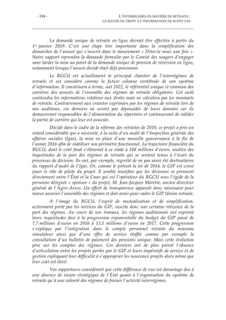 - 104 - L’INTERRÉGIMES EN MATIÈRE DE RETRAITE :
LE SUCCÈS DU DROIT À L’INFORMATION NE SUFFIT PAS
La demande unique de retraite en ligne devrait être effective à partir du
1er janvier 2019. C'est une étape très importante dans la simplification des
démarches de l'assuré qui s'inscrit dans le mouvement « Dites-le nous une fois ».
Notre rapport reprendra la demande formulée par le Comité des usagers d'engager
sans tarder la mise au point de la demande unique de pension de réversion en ligne,
notamment lorsque l'assuré décédé était déjà pensionné.
Le RGCU est actuellement le principal chantier de l'interrégimes de
retraite et est considéré comme la future colonne vertébrale de son système
d'information. Il constituera à terme, soit 2022, le référentiel unique et commun des
carrières des assurés de l'ensemble des régimes de retraite obligatoire. Cet outil
contiendra les informations relatives aux droits mais ne calculera pas les montants
de retraite. Contrairement aux craintes exprimées par les régimes de retraite lors de
nos auditions, ces derniers ne seront pas dépossédés de leurs données car ils
demeureront responsables de l'alimentation du répertoire et continueront de valider
la partie de carrière qui leur est associée.
Décidé dans le cadre de la réforme des retraites de 2010, ce projet a pris un
retard considérable qui a nécessité, à la suite d'un audit de l'Inspection générale des
affaires sociales (Igas), la mise en place d'une nouvelle gouvernance à la fin de
l'année 2016 afin de stabiliser son périmètre fonctionnel. La trajectoire financière du
RGCU, dont le coût final s'élèverait à ce stade à 188 millions d'euros, soulève des
inquiétudes de la part des régimes de retraite qui se sentent tenus à l'écart du
processus de décision. Ils ont, par exemple, regretté de ne pas avoir été destinataires
du rapport d'audit de l'Igas. Or, comme le prévoit la loi de 2014, le GIP est censé
jouer le rôle de pilote du projet. Il semble toutefois que les décisions se prennent
directement entre l'État et la Cnav qui est l'opérateur du RGCU sous l'égide de la
personne désignée « sponsor » du projet, M. Jean-Jacques Marette, ancien directeur
général de l'Agirc-Arrco. Un effort de transparence apparaît donc nécessaire pour
mieux associer l'ensemble des régimes et doit avoir pour cadre le GIP Union retraite.
A l'image du RGCU, l'esprit de mutualisation et de simplification,
activement porté par les services du GIP, suscite donc une certaine réticence de la
part des régimes. Au cours de nos travaux, les régimes auditionnés ont exprimé
leurs inquiétudes face à la progression exponentielle du budget du GIP passé de
7,7 millions d'euros en 2016 à 13,1 millions d'euros en 2017. Cette progression
s'explique par l'intégration dans le compte personnel retraite du nouveau
simulateur ainsi que d'une offre de service étoffée comme par exemple la
consultation d'un bulletin de paiement des pensions unique. Mais cette évolution
pèse sur les comptes des régimes. Ces derniers ont de plus pointé l'absence
d'articulation entre les projets portés par le GIP et leurs impératifs de service et de
gestion expliquant leur difficulté à s'approprier les nouveaux projets alors même que
leur coût est élevé.
Vos rapporteurs considèrent que cette différence de vue est davantage due à
une absence de vision stratégique de l'État quant à l'organisation du système de
retraite qu'à une volonté des régimes de freiner l'activité interrégimes.
 