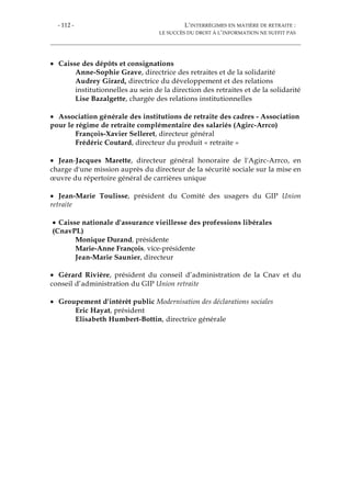 - 112 - L’INTERRÉGIMES EN MATIÈRE DE RETRAITE :
LE SUCCÈS DU DROIT À L’INFORMATION NE SUFFIT PAS
• Caisse des dépôts et consignations
Anne-Sophie Grave, directrice des retraites et de la solidarité
Audrey Girard, directrice du développement et des relations
institutionnelles au sein de la direction des retraites et de la solidarité
Lise Bazalgette, chargée des relations institutionnelles
• Association générale des institutions de retraite des cadres - Association
pour le régime de retraite complémentaire des salariés (Agirc-Arrco)
François-Xavier Selleret, directeur général
Frédéric Coutard, directeur du produit « retraite »
• Jean-Jacques Marette, directeur général honoraire de l'Agirc-Arrco, en
charge d'une mission auprès du directeur de la sécurité sociale sur la mise en
œuvre du répertoire général de carrières unique
• Jean-Marie Toulisse, président du Comité des usagers du GIP Union
retraite
• Caisse nationale d'assurance vieillesse des professions libérales
(CnavPL)
Monique Durand, présidente
Marie-Anne François, vice-présidente
Jean-Marie Saunier, directeur
• Gérard Rivière, président du conseil d’administration de la Cnav et du
conseil d’administration du GIP Union retraite
• Groupement d'intérêt public Modernisation des déclarations sociales
Eric Hayat, président
Elisabeth Humbert-Bottin, directrice générale
 