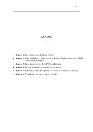 - 113 -
ANNEXES
_______
• Annexe 1 : Les régimes de retraite en France
• Annexe 2 : Liste des fiches projet du contrat d’objectifs pluriannuels 2015-2018
du GIP Union retraite
• Annexe 3 : Liste des membres du GIP Union Retraite
• Annexe 4 : Fiche d’information des nouveaux assurés
• Annexe 5 : Estimation indicative globale et relevé individuel de situation
• Annexe 6 : Visuels du compte personnel retraite
 
