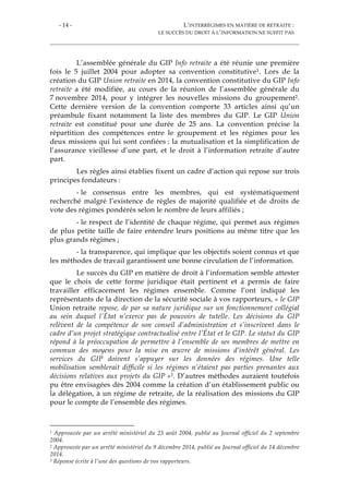 - 14 - L’INTERRÉGIMES EN MATIÈRE DE RETRAITE :
LE SUCCÈS DU DROIT À L’INFORMATION NE SUFFIT PAS
L’assemblée générale du GIP Info retraite a été réunie une première
fois le 5 juillet 2004 pour adopter sa convention constitutive1. Lors de la
création du GIP Union retraite en 2014, la convention constitutive du GIP Info
retraite a été modifiée, au cours de la réunion de l’assemblée générale du
7 novembre 2014, pour y intégrer les nouvelles missions du groupement2.
Cette dernière version de la convention comporte 33 articles ainsi qu’un
préambule fixant notamment la liste des membres du GIP. Le GIP Union
retraite est constitué pour une durée de 25 ans. La convention précise la
répartition des compétences entre le groupement et les régimes pour les
deux missions qui lui sont confiées : la mutualisation et la simplification de
l’assurance vieillesse d’une part, et le droit à l’information retraite d’autre
part.
Les règles ainsi établies fixent un cadre d’action qui repose sur trois
principes fondateurs :
- le consensus entre les membres, qui est systématiquement
recherché malgré l’existence de règles de majorité qualifiée et de droits de
vote des régimes pondérés selon le nombre de leurs affiliés ;
- le respect de l’identité de chaque régime, qui permet aux régimes
de plus petite taille de faire entendre leurs positions au même titre que les
plus grands régimes ;
- la transparence, qui implique que les objectifs soient connus et que
les méthodes de travail garantissent une bonne circulation de l’information.
Le succès du GIP en matière de droit à l’information semble attester
que le choix de cette forme juridique était pertinent et a permis de faire
travailler efficacement les régimes ensemble. Comme l’ont indiqué les
représentants de la direction de la sécurité sociale à vos rapporteurs, « le GIP
Union retraite repose, de par sa nature juridique sur un fonctionnement collégial
au sein duquel l’État n’exerce pas de pouvoirs de tutelle. Les décisions du GIP
relèvent de la compétence de son conseil d’administration et s’inscrivent dans le
cadre d’un projet stratégique contractualisé entre l’État et le GIP. Le statut du GIP
répond à la préoccupation de permettre à l’ensemble de ses membres de mettre en
commun des moyens pour la mise en œuvre de missions d’intérêt général. Les
services du GIP doivent s’appuyer sur les données des régimes. Une telle
mobilisation semblerait difficile si les régimes n’étaient pas parties prenantes aux
décisions relatives aux projets du GIP »3. D’autres méthodes auraient toutefois
pu être envisagées dès 2004 comme la création d’un établissement public ou
la délégation, à un régime de retraite, de la réalisation des missions du GIP
pour le compte de l’ensemble des régimes.
1 Approuvée par un arrêté ministériel du 23 août 2004, publié au Journal officiel du 2 septembre
2004.
2 Approuvée par un arrêté ministériel du 9 décembre 2014, publié au Journal officiel du 14 décembre
2014.
3 Réponse écrite à l’une des questions de vos rapporteurs.
 
