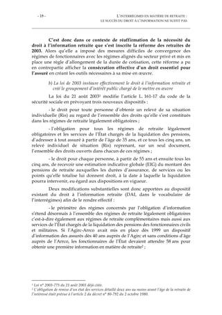 - 18 - L’INTERRÉGIMES EN MATIÈRE DE RETRAITE :
LE SUCCÈS DU DROIT À L’INFORMATION NE SUFFIT PAS
C’est donc dans ce contexte de réaffirmation de la nécessité du
droit à l’information retraite que s’est inscrite la réforme des retraites de
2003. Alors qu’elle a imposé des mesures difficiles de convergence des
régimes de fonctionnaires avec les régimes alignés du secteur privé et mis en
place une règle d’allongement de la durée de cotisation, cette réforme a pu
en contrepartie afficher la consécration effective d’un droit essentiel pour
l’assuré en créant les outils nécessaires à sa mise en œuvre.
b) La loi de 2003 instaure effectivement le droit à l’information retraite et
créé le groupement d’intérêt public chargé de le mettre en œuvre
La loi du 21 août 20031 modifie l’article L. 161-17 du code de la
sécurité sociale en prévoyant trois nouveaux dispositifs :
- le droit pour toute personne d’obtenir un relevé de sa situation
individuelle (Ris) au regard de l’ensemble des droits qu’elle s’est constitués
dans les régimes de retraite légalement obligatoires ;
- l’obligation pour tous les régimes de retraite légalement
obligatoires et les services de l’État chargés de la liquidation des pensions,
d’adresser à tout assuré à partir de l’âge de 35 ans, et ce tous les cinq ans, un
relevé individuel de situation (Ris) reprenant, sur un seul document,
l’ensemble des droits ouverts dans chacun de ces régimes ;
- le droit pour chaque personne, à partir de 55 ans et ensuite tous les
cinq ans, de recevoir une estimation indicative globale (EIG) du montant des
pensions de retraite auxquelles les durées d’assurance, de services ou les
points qu’elle totalise lui donnent droit, à la date à laquelle la liquidation
pourra intervenir, eu égard aux dispositions en vigueur.
Deux modifications substantielles sont donc apportées au dispositif
existant du droit à l’information retraite (DAI, dans le vocabulaire de
l’interrégimes) afin de le rendre effectif :
- le périmètre des régimes concernés par l’obligation d’information
s’étend désormais à l’ensemble des régimes de retraite légalement obligatoires
c’est-à-dire également aux régimes de retraite complémentaires mais aussi aux
services de l’État chargés de la liquidation des pensions des fonctionnaires civils
et militaires. Si l’Agirc-Arrco avait mis en place dès 1999 un dispositif
d’information des assurés dès 40 ans auprès de l’Agirc et sans conditions d’âge
auprès de l’Arrco, les fonctionnaires de l’État devaient attendre 58 ans pour
obtenir une première information en matière de retraite2 ;
1 Loi n° 2003-775 du 21 août 2003 déjà citée.
2 L’obligation de remise d’un état des services détaillé deux ans au moins avant l’âge de la retraite de
l’intéressé était prévue à l’article 2 du décret n° 80-792 du 2 octobre 1980.
 