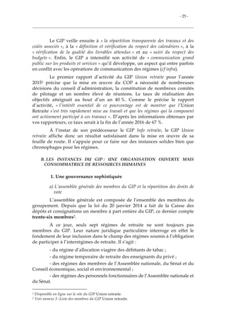 - 25 -
Le GIP veille ensuite à « la répartition transparente des travaux et des
coûts associés », à la « définition et vérification du respect des calendriers », à la
« vérification de la qualité des livrables attendus » et au « suivi du respect des
budgets ». Enfin, le GIP a intensifié son activité de « communication grand
public sur les produits et services » qu’il développe, un aspect qui entre parfois
en conflit avec les opérations de communication des régimes (cf infra).
Le premier rapport d’activité du GIP Union retraite pour l’année
20151 précise que la mise en œuvre du COP a nécessité de nombreuses
décisions du conseil d’administration, la constitution de nombreux comités
de pilotage et un nombre élevé de réunions. Le taux de réalisation des
objectifs atteignait au bout d’un an 40 %. Comme le précise le rapport
d’activité, « l’intérêt essentiel de ce pourcentage est de montrer que l’Union
Retraite s’est très rapidement mise au travail et que les régimes qui la composent
ont activement participé à ces travaux ». D’après les informations obtenues par
vos rapporteurs, ce taux serait à la fin de l’année 2016 de 67 %.
À l’instar de son prédécesseur le GIP Info retraite, le GIP Union
retraite affiche donc un résultat satisfaisant dans la mise en œuvre de sa
feuille de route. Il s’appuie pour ce faire sur des instances solides bien que
chronophages pour les régimes.
B. LES INSTANCES DU GIP : UNE ORGANISATION OUVERTE MAIS
CONSOMMATRICE DE RESSOURCES HUMAINES
1. Une gouvernance sophistiquée
a) L’assemblée générale des membres du GIP et la répartition des droits de
vote
L’assemblée générale est composée de l’ensemble des membres du
groupement. Depuis que la loi du 20 janvier 2014 a fait de la Caisse des
dépôts et consignations un membre à part entière du GIP, ce dernier compte
trente-six membres2.
À ce jour, seuls sept régimes de retraite ne sont toujours pas
membres du GIP. Leur nature juridique particulière interroge en effet le
fondement de leur inclusion dans le champ des régimes soumis à l’obligation
de participer à l’interrégimes de retraite. Il s’agit :
- du régime d’allocation viagère des débitants de tabac ;
- du régime temporaire de retraite des enseignants du privé ;
- des régimes des membres de l’Assemblée nationale, du Sénat et du
Conseil économique, social et environnemental ;
- des régimes des personnels fonctionnaires de l’Assemblée nationale et
du Sénat.
1 Disponible en ligne sur le site du GIP Union retraite.
2 Voir annexe 3 -Liste des membres du GIP Union retraite.
 