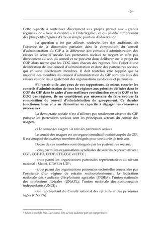 - 29 -
Cette capacité à contribuer directement aux projets permet aux « grands
régimes » de « fixer la cadence » à l’interrégime1, ce qui justifie l’impression
des plus petits régimes d’être en simple position d’observation.
La question a été par ailleurs soulevée, lors des auditions, de
l’absence de la dimension paritaire dans la composition du conseil
d’administration du GIP à la différence des conseils d’administration des
caisses de sécurité sociale. Les partenaires sociaux ne siègent en effet pas
directement au sein du conseil et ne peuvent donc délibérer sur le projet du
COP alors même que les COG dans chacun des régimes font l’objet d’une
délibération de leur conseil d’administration et donc des partenaires sociaux
qui en sont directement membres. Il doit toutefois être rappelé que la
majorité des membres du conseil d’administration du GIP sont des élus des
caisses et donc issus également des organisations syndicales et patronales.
S’il parait utile, aux yeux de vos rapporteurs, de mieux associer les
conseils d’administration de tous les régimes aux priorités définies dans le
COP du GIP dans le cadre d’une meilleure coordination entre le COP et les
COG des régimes, ils ne considèrent pas nécessaire de faire évoluer la
composition du conseil d’administration du groupement. Ce dernier
fonctionne bien et a su démontrer sa capacité à dégager les consensus
nécessaires.
La démocratie sociale n’est d’ailleurs pas totalement absente du GIP
puisque les partenaires sociaux sont les principaux acteurs du comité des
usagers.
c) Le comité des usagers : la voix des partenaires sociaux
Le comité des usagers est un organe consultatif institué auprès du GIP.
Il est composé de quatorze membres désignés pour une durée de trois ans.
Douze de ces membres sont désignés par les partenaires sociaux :
- cinq parmi les organisations syndicales de salariés représentatives :
CGT, CGT-FO, CFDT, CFE-CGC et CFTC ;
- trois parmi les organisations patronales représentatives au niveau
national : Medef, CPME et U2P ;
- trois parmi des organisations patronales sectorielles concernées par
l’existence d’un régime de retraite socioprofessionnel : la fédération
nationale des syndicats d’exploitants agricoles (FNSEA), l’union nationale
des professions libérales (UNAPL), l’union nationale des commerçants
indépendants (UNCI) ;
- un représentant du Comité national des retraités et des personnes
âgées (CNRPA).
1 Selon le mot de Jean-Luc Izard, lors de son audition par vos rapporteurs.
 