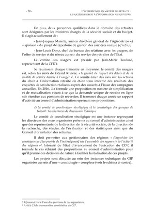 - 30 - L’INTERRÉGIMES EN MATIÈRE DE RETRAITE :
LE SUCCÈS DU DROIT À L’INFORMATION NE SUFFIT PAS
De plus, deux personnes qualifiées dans le domaine des retraites
sont désignées par les ministres chargés de la sécurité sociale et du budget.
Il s’agit actuellement de :
- Jean-Jacques Marette, ancien directeur général de l’Agirc-Arrco et
« sponsor » du projet de répertoire de gestion des carrières unique (cf infra) ;
- Jean-Louis Donz, chef du bureau des relations avec les usagers, de
l’offre de service et du réseau au sein du service des retraites de l’État.
Le comité des usagers est présidé par Jean-Marie Toulisse,
représentant de la CFDT.
Se réunissant chaque trimestre en moyenne, le comité des usagers
est, selon les mots de Gérard Rivière, « le garant du respect des délais et de la
qualité de service délivré à l’usager »1. Ce comité émet des avis sur les actions
du droit à l’information retraite en étant tenu informé des résultats des
enquêtes de satisfaction réalisées auprès des assurés à l’issue des campagnes
annuelles. En 2016, il a formulé une proposition en matière de simplification
et de mutualisation visant à ce que la demande unique de retraite en ligne
soit étendue aux pensions de réversion. Il transmet chaque année un rapport
d’activité au conseil d’administration reprenant ses propositions.
d) Le comité de coordination stratégique et la comitologie des groupes de
travail : les instances de discussion technique
Le comité de coordination stratégique est une instance regroupant
les directeurs des onze organismes présents au conseil d’administration ainsi
que des représentants de la direction de la sécurité sociale, de la direction de
la recherche, des études, de l’évaluation et des statistiques ainsi que du
Conseil d’orientation des retraites.
Il doit permettre aux gestionnaires des régimes « d’apprécier les
conséquences [des projets de l’interrégimes] sur l’ensemble des segments de l’activité
des régimes »2. Informé de l’état d’avancement de l’exécution du COP, il
formule le cas échéant des propositions au conseil d’administration pour
qu’il prenne des décisions de nature à faciliter la réalisation de ces projets.
Les projets sont discutés au sein des instances techniques du GIP
organisées au sein d’une « comitologie » complexe (voir le schéma ci-contre).
1 Réponse écrite à l’une des questions de vos rapporteurs.
2 Article 23 de la convention constitutive du GIP.
 