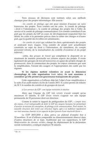 - 32 - L’INTERRÉGIMES EN MATIÈRE DE RETRAITE :
LE SUCCÈS DU DROIT À L’INFORMATION NE SUFFIT PAS
Trois niveaux de décisions sont institués selon une méthode
classique pour des projets informatique. Elle associe :
- les comités de pilotage, qui ont pour mission d’assurer un suivi
transverse des projets. Trois comités ont été créés : le comité de pilotage
« droit à l’information », le comité de pilotage des projets liés à l’offre de
service et le comité de pilotage communication. Ces comités contrôlent d’une
part que les projets du GIP en cours de développement respectent bien les
délais, les coûts et le périmètre prévus dans le cahier des charges et d’autre
part, que la qualité des livrables est satisfaisante ;
- les comités de projet qui valident les choix opérationnels des projets
et analysent leurs risques. Cinq comités de projet sont actuellement
constitués au sujet du droit à l’information, du simulateur, du compte
personnel retraite, de la mutualisation du contrôle d’existence et du projet
éditorial ;
- enfin, des groupes de travail qui complètent le dispositif en se
réunissant de manière ponctuelle sur certains aspects des projets. Il existe
également des groupes de travail transverses en appui des projets chargés de
promouvoir, dans la construction des projets, les enjeux communs que sont
la simplification, l’écoute des usagers et l’appropriation des outils par les
régimes.
Si les régimes mettent volontiers en avant la dimension
chronophage de cette organisation (voir infra), ils sont unanimes à
considérer qu’elle permet une gouvernance transparente des projets.
Cette organisation a d’ailleurs déjà fait l’objet d’une simplification à
la suite d’un audit réalisé à la fin de l’année 2015. Il a ainsi permis de réduire
de 30 % le nombre de comités et de groupes de travail.
e) Les services du GIP : une équipe restreinte et réactive
Alors que l’équipe du GIP Info retraite n’avait compté qu’au
maximum 13 salariés, le GIP Union retraite s’appuie sur une équipe
permanente de 32 personnes dont son directeur.
Comme le notait le rapport de préfiguration du GIP1, « compte tenu
des enjeux, il est indispensable de doter le GIP des moyens humains lui permettant
d’assurer sa mission de conception, de pilotage et de communication. Pour autant, la
nouvelle structure doit rester une structure légère, apte à se mobiliser rapidement
sur tout nouveau chantier et en capacité de faire preuve d’une réactivité élevée ».
Le COP 2015-2018 a donc prévu un plafond d’emploi fixé à
32 membres. Il est d’ailleurs comparable au dimensionnement observé dans
d’autres structures de ce type. Auditionné par vos rapporteurs, le GIP
Modernisation des données sociales, chargé du déploiement de la déclaration
sociale nominative, a indiqué employer 56 salariés.
1 Op. cit.
 