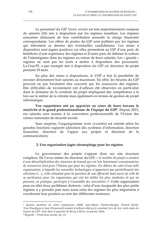 - 34 - L’INTERRÉGIMES EN MATIÈRE DE RETRAITE :
LE SUCCÈS DU DROIT À L’INFORMATION NE SUFFIT PAS
Le personnel du GIP Union retraite est très majoritairement composé
de salariés (24) mis à disposition par les régimes membres. Les régimes
concernés déduisent de leur contribution annuelle la charge financière
correspondante. Les offres de postes du GIP sont publiées par les régimes
qui informent ce dernier des éventuelles candidatures. Ces mises à
disposition sont jugées positives car elles permettent au GIP d’une part, de
bénéficier d’une expérience des régimes et d’autre part, de diffuser la culture
de l’interrégimes dans les régimes au retour de leurs salariés. Les « grands »
régimes ne sont pas les seuls à mettre à disposition des personnels.
La CnavPL a par exemple mis à disposition du GIP un directeur de projet
pendant 18 mois.
En plus des mises à dispositions, le COP a fixé la possibilité de
recruter directement huit salariés au maximum. En effet, les besoins du GIP
peuvent ne pas forcément être couverts par les ressources des régimes.
Des difficultés de recrutement ont d’ailleurs été observées en particulier
dans le domaine de la conduite de projet impliquant des compétences à la
fois sur le métier de la retraite mais également en termes de gestion de projet
informatique.
Vos rapporteurs ont pu apprécier au cours de leurs travaux la
réactivité et le grand professionnalisme de l’équipe du GIP1. Depuis 2015,
ces salariés sont soumis à la convention professionnelle de l’Union des
caisses nationales de sécurité sociale.
Sans surprise, l’organigramme (voir ci-contre) est orienté selon les
grandes fonctions supports (direction des systèmes d’information, direction
financière, direction de l’appui aux projets et direction de la
communication).
2. Une organisation jugée chronophage pour les régimes
La gouvernance des projets s’appuie donc sur une structure
complexe. De l’aveu même du directeur du GIP, « le nombre de projet a conduit
à une démultiplication des réunions de travail qui est très hautement consommatrice
de ressources tant pour l’Union que pour les régimes. En dehors du coût d’une telle
organisation, à laquelle les nouvelles technologies n’apportent que partiellement des
solutions (…), cette situation pose la question de son efficacité mais aussi de celle de
sa pertinence pour les organismes qui ont les tailles les plus modestes et qui ne
peuvent, en pratique, participer à l’ensemble des rencontres »2. Cette organisation
pose en effet deux problèmes distincts : celui d’une incapacité des plus petits
régimes à y prendre part mais aussi celui des régimes les plus importants à
coordonner leur position au sein des différentes instances.
1 Quatre membres de votre commission (MM. Jean-Marie Vanlerenberghe, Gérard Roche,
Yves Daudigny et Jean Dessessard) avaient d’ailleurs déjà pu le constater lors de leur visite dans les
locaux du GIP, situé dans le quartier de Bercy à Paris, en janvier 2016.
2 Regards – Protection sociale, op. cit
 