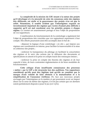 - 36 - L’INTERRÉGIMES EN MATIÈRE DE RETRAITE :
LE SUCCÈS DU DROIT À L’INFORMATION NE SUFFIT PAS
La complexité de la mission du GIP, tenant à la nature des projets
qu’il développe et à la nécessité de créer du consensus entre des régimes
très différents, est réelle et la gouvernance des projets n’en est que le
reflet. Néanmoins, il semble évident que l’interrégimes requiert un
investissement important des régimes qui s’avère d’autant plus difficile à
supporter qu’il est mal coordonné avec les priorités propres à chaque
régime. Ce constat est unanimement partagé et fera l’objet de propositions
de vos rapporteurs.
L’amélioration du fonctionnement de la comitologie a également fait
l’objet de propositions très concrètes que vos rapporteurs reprennent à leur
compte. Des efforts pourraient ainsi être accomplis dans le but de :
- dépasser la logique d’une comitologie « en silo », qui impose aux
régimes une coordination en interne, pour faciliter la transversalité et la mise
en cohérence des projets ;
- renforcer la transparence du pilotage en facilitant la concertation
des régimes et le suivi des actions par la diffusion des documents et
spécifications en amont et la prise en compte tracée des remarques émises ;
- renforcer la prise en compte des besoins des régimes et de leur
capacité à faire, de leurs contraintes réglementaires et de leurs modalités de
fonctionnement.
Cette critique d’une insuffisante connaissance des processus
« métier » par le GIP a été récurrente lors des auditions. Vos rapporteurs
considèrent qu’elle peut être légitime tant qu’elle ne constitue pas le
masque d’une volonté de faire obstacle à la mutualisation et à la
simplification de l’assurance vieillesse. Or, face aux nouveaux projets
envisagés par l’interrégimes en la matière et qui pourraient avoir un impact
direct sur le cœur de métier des régimes, il n’est pas certain que ces derniers
soient parfaitement disposés à jouer le jeu (voir infra).
 