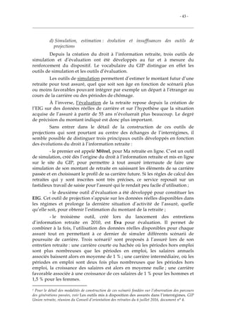 - 43 -
d) Simulation, estimation : évolution et insuffisances des outils de
projections
Depuis la création du droit à l’information retraite, trois outils de
simulation et d’évaluation ont été développés au fur et à mesure du
renforcement du dispositif. Le vocabulaire du GIP distingue en effet les
outils de simulation et les outils d’évaluation.
Les outils de simulation permettent d’estimer le montant futur d’une
retraite pour tout assuré, quel que soit son âge en fonction de scénarii plus
ou moins favorables pouvant intégrer par exemple un départ à l’étranger au
cours de la carrière ou des périodes de chômage.
À l’inverse, l’évaluation de la retraite repose depuis la création de
l’EIG sur des données réelles de carrière et sur l’hypothèse que la situation
acquise de l’assuré à partir de 55 ans n’évoluerait plus beaucoup. Le degré
de précision du montant indiqué est donc plus important.
Sans entrer dans le détail de la construction de ces outils de
projections qui sont pourtant au centre des échanges de l’interrégimes, il
semble possible de distinguer trois principaux outils développés en fonction
des évolutions du droit à l’information retraite :
- le premier est appelé M@rel, pour Ma retraite en ligne. C’est un outil
de simulation, créé dès l’origine du droit à l’information retraite et mis en ligne
sur le site du GIP, pour permettre à tout assuré internaute de faire une
simulation de son montant de retraite en saisissant les éléments de sa carrière
passée et en choisissant le profil de sa carrière future. Si les règles de calcul des
retraites qui y sont inscrites sont très précises, ce service reposait sur un
fastidieux travail de saisie pour l’assuré qui le rendait peu facile d’utilisation ;
- le deuxième outil d’évaluation a été développé pour constituer les
EIG. Cet outil de projection s’appuie sur les données réelles disponibles dans
les régimes et prolonge la dernière situation d’activité de l’assuré, quelle
qu’elle soit, pour obtenir l’estimation du montant de la retraite ;
- le troisième outil, créé lors du lancement des entretiens
d’information retraite en 2010, est Eva pour évaluation. Il permet de
combiner à la fois, l’utilisation des données réelles disponibles pour chaque
assuré tout en permettant à ce dernier de simuler différents scénarii de
poursuite de carrière. Trois scénarii1 sont proposés à l’assuré lors de son
entretien retraite : une carrière courte ou hachée où les périodes hors emploi
sont plus nombreuses que les périodes en emploi, les salaires annuels
associés baissent alors en moyenne de 1 % ; une carrière intermédiaire, où les
périodes en emploi sont deux fois plus nombreuses que les périodes hors
emploi, la croissance des salaires est alors en moyenne nulle ; une carrière
favorable associée à une croissance de ces salaires de 1 % pour les hommes et
1,5 % pour les femmes.
1 Pour le détail des modalités de construction de ces scénarii fondées sur l’observation des parcours
des générations passées, voir Les outils mis à disposition des assurés dans l’interrégimes, GIP
Union retraite, réunion du Conseil d’orientation des retraites du 6 juillet 2016, document n° 4.
 