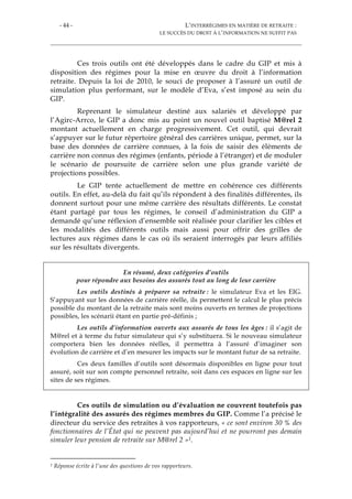 - 44 - L’INTERRÉGIMES EN MATIÈRE DE RETRAITE :
LE SUCCÈS DU DROIT À L’INFORMATION NE SUFFIT PAS
Ces trois outils ont été développés dans le cadre du GIP et mis à
disposition des régimes pour la mise en œuvre du droit à l’information
retraite. Depuis la loi de 2010, le souci de proposer à l’assuré un outil de
simulation plus performant, sur le modèle d’Eva, s’est imposé au sein du
GIP.
Reprenant le simulateur destiné aux salariés et développé par
l’Agirc-Arrco, le GIP a donc mis au point un nouvel outil baptisé M@rel 2
montant actuellement en charge progressivement. Cet outil, qui devrait
s’appuyer sur le futur répertoire général des carrières unique, permet, sur la
base des données de carrière connues, à la fois de saisir des éléments de
carrière non connus des régimes (enfants, période à l’étranger) et de moduler
le scénario de poursuite de carrière selon une plus grande variété de
projections possibles.
Le GIP tente actuellement de mettre en cohérence ces différents
outils. En effet, au-delà du fait qu’ils répondent à des finalités différentes, ils
donnent surtout pour une même carrière des résultats différents. Le constat
étant partagé par tous les régimes, le conseil d’administration du GIP a
demandé qu’une réflexion d’ensemble soit réalisée pour clarifier les cibles et
les modalités des différents outils mais aussi pour offrir des grilles de
lectures aux régimes dans le cas où ils seraient interrogés par leurs affiliés
sur les résultats divergents.
En résumé, deux catégories d’outils
pour répondre aux besoins des assurés tout au long de leur carrière
Les outils destinés à préparer sa retraite : le simulateur Eva et les EIG.
S’appuyant sur les données de carrière réelle, ils permettent le calcul le plus précis
possible du montant de la retraite mais sont moins ouverts en termes de projections
possibles, les scénarii étant en partie pré-définis ;
Les outils d’information ouverts aux assurés de tous les âges : il s’agit de
M@rel et à terme du futur simulateur qui s’y substituera. Si le nouveau simulateur
comportera bien les données réelles, il permettra à l’assuré d’imaginer son
évolution de carrière et d’en mesurer les impacts sur le montant futur de sa retraite.
Ces deux familles d’outils sont désormais disponibles en ligne pour tout
assuré, soit sur son compte personnel retraite, soit dans ces espaces en ligne sur les
sites de ses régimes.
Ces outils de simulation ou d’évaluation ne couvrent toutefois pas
l’intégralité des assurés des régimes membres du GIP. Comme l’a précisé le
directeur du service des retraites à vos rapporteurs, « ce sont environ 30 % des
fonctionnaires de l’État qui ne peuvent pas aujourd’hui et ne pourront pas demain
simuler leur pension de retraite sur M@rel 2 »1.
1 Réponse écrite à l’une des questions de vos rapporteurs.
 