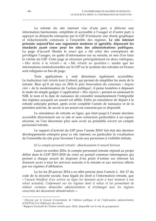 - 46 - L’INTERRÉGIMES EN MATIÈRE DE RETRAITE :
LE SUCCÈS DU DROIT À L’INFORMATION NE SUFFIT PAS
La refonte du site internet vise d’une part, à délivrer une
information harmonisée, simplifiée et accessible à l’usager et d’autre part, à
appuyer la démarche entreprise par le GIP d’instaurer une charte graphique
et rédactionnelle commune à l’ensemble des régimes. Le site internet
présente aujourd’hui une ergonomie moderne et agréable, dépassant les
standards ayant cours pour les sites des administrations publiques.
La page d’accueil illustre le souci qui a été celui des concepteurs de
privilégier l’usager, en quête d’information sur sa retraite, et non d’en faire
la vitrine du GIP. Cette page se structure principalement en deux rubriques,
« Mes droits à la retraite » et « Ma retraite au quotidien », tandis que les
informations institutionnelles sur le GIP ou le système des retraites en France
sont reléguées en bas de page.
Trois applications y sont désormais également accessibles.
Le traducteur Info retraite tout d’abord, qui permet de simplifier les mots de la
retraite. Bien qu’il ait reçu en 2016 le prix Innovation du concours « Soyons
clair » de la modernisation de l’action publique1, il peine toutefois à dépasser
le stade du simple gadget. L’application « Mes régimes » permet en saisissant le
NIR, le nom et la date de naissance de connaître instantanément l’intégralité
des régimes auxquels un assuré est affilié. Enfin un simulateur de départ à la
retraite anticipée permet, après avoir complété l’année de naissance et de la
première activité, de savoir si un assuré est concerné par ce dispositif.
Le simulateur de retraite en ligne, qui était jusqu’à l’année dernière
accessible directement sur ce site et sans connexion particulière à un espace
sécurisé, ne l’est désormais plus sans avoir au préalable ouvert un compte
personnel retraite.
Le rapport d’activité du GIP pour l’année 20162 fait état des derniers
développements entrepris pour ce site internet, en particulier la vocalisation
de l’ensemble du site pour favoriser l’accès aux personnes à visibilité réduite.
b) Le compte personnel retraite : aboutissement et nouvel horizon
Lancé en octobre 2016, le compte personnel retraite répond au projet
défini dans le COP 2015-2018 de créer un portail commun interrégimes qui
permet à chaque assuré de disposer d’un point d’entrée sur internet lui
donnant accès à tous les services associés à la retraite et aux services offerts
par ses régimes d’affiliation.
La loi du 20 janvier 2014 a en effet précisé dans l’article L. 161-17 du
code de la sécurité sociale, base légale du droit à l’information retraite, que
« l’assuré bénéficie d’un service en ligne lui donnant accès à tout moment à son
relevé actualisé, l’informant sur les régimes dont il relève et lui permettant de
réaliser certaines démarches administratives et d’échanger avec les régimes
concernés des documents dématérialisés ».
1 Décerné par le Conseil d’orientation de l’édition publique et de l’information administrative
(COEPIA) et le Défenseur des droits.
2 Rapport d’activité de l’Union retraite pour 2016, disponible sur le site du groupement.
 