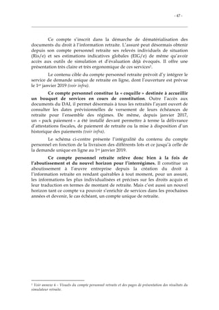 - 47 -
Ce compte s’inscrit dans la démarche de dématérialisation des
documents du droit à l’information retraite. L’assuré peut désormais obtenir
depuis son compte personnel retraite ses relevés individuels de situation
(Ris/e) et ses estimations indicatives globales (EIG/e) de même qu’avoir
accès aux outils de simulation et d’évaluation déjà évoqués. Il offre une
présentation très claire et très ergonomique de ces services1.
Le contenu cible du compte personnel retraite prévoit d’y intégrer le
service de demande unique de retraite en ligne, dont l’ouverture est prévue
le 1er janvier 2019 (voir infra).
Ce compte personnel constitue la « coquille » destinée à accueillir
un bouquet de services en cours de constitution. Outre l’accès aux
documents du DAI, il permet désormais à tous les retraités l’ayant ouvert de
consulter les dates prévisionnelles de versement de leurs échéances de
retraite pour l’ensemble des régimes. De même, depuis janvier 2017,
un « pack paiement » a été installé devant permettre à terme la délivrance
d’attestations fiscales, de paiement de retraite ou la mise à disposition d’un
historique des paiements (voir infra).
Le schéma ci-contre présente l’intégralité du contenu du compte
personnel en fonction de la livraison des différents lots et ce jusqu’à celle de
la demande unique en ligne au 1er janvier 2019.
Ce compte personnel retraite relève donc bien à la fois de
l’aboutissement et du nouvel horizon pour l’interrégimes. Il constitue un
aboutissement à l’œuvre entreprise depuis la création du droit à
l’information retraite en rendant quérables à tout moment, pour un assuré,
les informations les plus individualisées et précises sur les droits acquis et
leur traduction en termes de montant de retraite. Mais c’est aussi un nouvel
horizon tant ce compte va pouvoir s’enrichir de services dans les prochaines
années et devenir, le cas échéant, un compte unique de retraite.
1 Voir annexe 6 - Visuels du compte personnel retraite et des pages de présentation des résultats du
simulateur retraite.
 