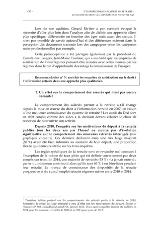 - 50 - L’INTERRÉGIMES EN MATIÈRE DE RETRAITE :
LE SUCCÈS DU DROIT À L’INFORMATION NE SUFFIT PAS
Lors de son audition, Gérard Rivière a par exemple évoqué la
nécessité d’aller plus loin dans l’analyse afin de définir une approche client
plus spécifique, différenciée en fonction des âges mais aussi des statuts. Il
n’est pas possible de savoir aujourd’hui si des différences existent dans la
perception des documents transmis lors des campagnes selon les catégories
socio-professionnelles par exemple.
Cette préoccupation a été partagée également par le président du
Comité des usagers, Jean-Marie Toulisse, qui a souhaité que les enquêtes de
satisfaction de l’interrégimes puissent être croisées avec celles menées par les
régimes dans le but d’approfondir davantage la connaissance de l’usager.
Recommandation n° 3 : enrichir les enquêtes de satisfaction sur le droit à
l’information retraite dans une approche plus qualitative.
2. Un effet sur le comportement des assurés qui n’est pas encore
démontré
Le comportement des salariés partant à la retraite a-t-il changé
depuis la mise en œuvre du droit à l’information retraite en 2007, en raison
d’une meilleure connaissance du système de retraite ? Les outils du DAI sont
en effet conçus comme des aides à la décision devant éclairer le choix de
cesser ou de poursuivre son activité.
Depuis 2010, l’enquête sur les motivations de départ à la retraite
publiée tous les deux ans par l’Insee1 ne montre pas d’évolution
significative sur le comportement des nouveaux retraités interrogés (voir
graphiques ci-contre). Ces derniers déclarent dans une très large majorité
(80 %) avoir été bien informés au moment de leur départ, une proportion
élevée qui demeure stable sur les trois enquêtes.
Les règles spécifiques de la retraite sont en revanche mal connues à
l’exception de la notion de taux plein qui est définie correctement par deux
assurés sur trois. En 2014, une majorité de retraités (53 %) n’a jamais entendu
parler du minimum contributif alors qu’ils sont 40 % à en bénéficier pendant
leur retraite. Le niveau de connaissance des dispositifs de la retraite
progressive et du cumul emploi-retraite régresse même entre 2010 et 2014.
1 Troisième édition portant sur les comportements des salariés partis à la retraite en 2014,
Retraites : le recul de l’âge minimal a peu d’effet sur les motivations de départ, Études et
résultats n° 902, Insee/Drees/Cnav/DSS, janvier 2015. Deux autres enquêtes avaient été publiées en
2011 pour les nouveaux retraités de 2010 et en 2013 pour ceux de 2012.
 