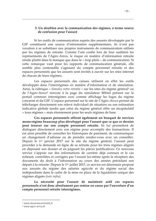 - 53 -
3. Un doublon avec la communication des régimes, à terme source
de confusion pour l’assuré
Si les outils de communication auprès des assurés développés par le
GIP constituent une source d’information supplémentaire, ils n’ont pas
vocation à se substituer aux propres instruments de communication utilisés
par les régimes de retraite. Comme l’ont confié lors de leur audition les
représentants de l’Agirc-Arrco, le risque en matière d’information retraite
réside plutôt dans le manque que dans le « trop plein » de communication. Si
cette remarque vaut pour les supports de communication générale, elle
semble plus contestable s’agissant du compte personnel retraite et des
espaces personnels que les assurés sont invités à ouvrir sur les sites internet
de chacun de leurs régimes.
Les espaces personnels des caisses utilisent en effet les outils
développés dans l’interrégimes en matière d’information et de simulation.
Ainsi, la rubrique « Simulez votre retraite » sur les sites du régime général1 ou
de l’Agirc-Arrco2 renvoie à la page du simulateur M@rel présent sur le
portail commun interrégimes avec comme affichage les logos du régime
concerné et du GIP. L’espace personnel sur le site de l’Agirc-Arcco permet de
télécharger directement son relevé individuel de situation ou son estimation
indicative globale tandis que celui du régime général offre un récapitulatif
« tous régimes » mais étonnement pour les seuls régimes de base.
Ces espaces personnels offrent également un bouquet de services
mono-régime beaucoup plus développé pour l’assuré que ce que ce dernier
peut trouver sur son compte personnel retraite. Ils lui permettent de
dialoguer directement avec son régime pour accomplir des transactions. Il
est ainsi possible de consulter les historiques de paiement, de communiquer
un changement d’adresse ou de prendre rendez-vous avec un conseiller.
Depuis le 1er janvier 2017 sur le site du régime général, l’assuré peut
procéder à la demande en ligne de sa retraite pour les trois régimes alignés
en déposant son dossier et en joignant les pièces justificatives. Ce nouveau
service s’appuie sur des informations de carrière déjà connues et le cas
échéant, contrôlées et corrigées par l’assuré lui-même après la réception des
documents du droit à l’information au cours des années précédant son
départ à la retraite. Depuis le 1er juillet 2017, ce service est désormais proposé
aux assurés du régime des salariés agricole et du régime social des
indépendants dans le cadre de la mise en place de la liquidation unique des
régimes alignés (voir infra).
La nécessité pour l’assuré de maintenir actif ces espaces
personnels n’est donc absolument pas remise en cause par l’ouverture d’un
compte personnel retraite interrégimes.
1 www.lassuranceretraite.fr
2 www.agirc-arrco.fr
 
