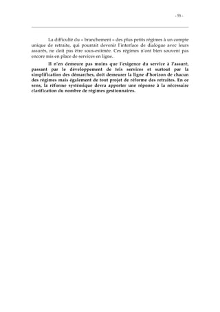 - 55 -
La difficulté du « branchement » des plus petits régimes à un compte
unique de retraite, qui pourrait devenir l’interface de dialogue avec leurs
assurés, ne doit pas être sous-estimée. Ces régimes n’ont bien souvent pas
encore mis en place de services en ligne.
Il n’en demeure pas moins que l’exigence du service à l’assuré,
passant par le développement de tels services et surtout par la
simplification des démarches, doit demeurer la ligne d’horizon de chacun
des régimes mais également de tout projet de réforme des retraites. En ce
sens, la réforme systémique devra apporter une réponse à la nécessaire
clarification du nombre de régimes gestionnaires.
 