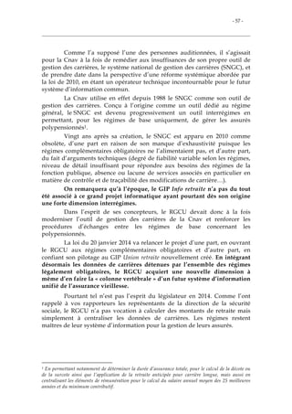 - 57 -
Comme l’a supposé l’une des personnes auditionnées, il s’agissait
pour la Cnav à la fois de remédier aux insuffisances de son propre outil de
gestion des carrières, le système national de gestion des carrières (SNGC), et
de prendre date dans la perspective d’une réforme systémique abordée par
la loi de 2010, en étant un opérateur technique incontournable pour le futur
système d’information commun.
La Cnav utilise en effet depuis 1988 le SNGC comme son outil de
gestion des carrières. Conçu à l’origine comme un outil dédié au régime
général, le SNGC est devenu progressivement un outil interrégimes en
permettant, pour les régimes de base uniquement, de gérer les assurés
polypensionnés1.
Vingt ans après sa création, le SNGC est apparu en 2010 comme
obsolète, d’une part en raison de son manque d’exhaustivité puisque les
régimes complémentaires obligatoires ne l’alimentaient pas, et d’autre part,
du fait d’arguments techniques (degré de fiabilité variable selon les régimes,
niveau de détail insuffisant pour répondre aux besoins des régimes de la
fonction publique, absence ou lacune de services associés en particulier en
matière de contrôle et de traçabilité des modifications de carrière…).
On remarquera qu’à l’époque, le GIP Info retraite n’a pas du tout
été associé à ce grand projet informatique ayant pourtant dès son origine
une forte dimension interrégimes.
Dans l’esprit de ses concepteurs, le RGCU devait donc à la fois
moderniser l’outil de gestion des carrières de la Cnav et renforcer les
procédures d’échanges entre les régimes de base concernant les
polypensionnés.
La loi du 20 janvier 2014 va relancer le projet d’une part, en ouvrant
le RGCU aux régimes complémentaires obligatoires et d’autre part, en
confiant son pilotage au GIP Union retraite nouvellement créé. En intégrant
désormais les données de carrières détenues par l’ensemble des régimes
légalement obligatoires, le RGCU acquiert une nouvelle dimension à
même d’en faire la « colonne vertébrale » d’un futur système d’information
unifié de l’assurance vieillesse.
Pourtant tel n’est pas l’esprit du législateur en 2014. Comme l’ont
rappelé à vos rapporteurs les représentants de la direction de la sécurité
sociale, le RGCU n’a pas vocation à calculer des montants de retraite mais
simplement à centraliser les données de carrières. Les régimes restent
maîtres de leur système d’information pour la gestion de leurs assurés.
1 En permettant notamment de déterminer la durée d’assurance totale, pour le calcul de la décote ou
de la surcote ainsi que l’application de la retraite anticipée pour carrière longue, mais aussi en
centralisant les éléments de rémunération pour le calcul du salaire annuel moyen des 25 meilleures
années et du minimum contributif.
 