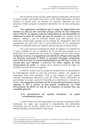 - 60 - L’INTERRÉGIMES EN MATIÈRE DE RETRAITE :
LE SUCCÈS DU DROIT À L’INFORMATION NE SUFFIT PAS
Sur le fond du projet, les plus petits régimes auditionnés ont fait part
de leurs craintes concernant d’une part, le fait d’être dépossédés de leurs
données et d’autre part, les impacts du nouveau répertoire sur leur
processus métier puisque le répertoire deviendra l’un de leurs principaux
outils.
Vos rapporteurs considèrent que le risque de dépossession des
données ne doit pas être surestimé puisqu’à l’issue de leur intégration
dans le RGCU, les régimes resteront responsables de son alimentation et
valideront la partie de carrière qui leur est associée. Les craintes sur les
impacts « métiers » sont en revanche réelles mais elles relèvent de la
démarche somme toute classique de la conduite du changement dans une
organisation qui doit faire face à une modification de ses procédures.
De plus, le calendrier laissé aux régimes, plus de cinq ans, n’est pas brutal.
En ce qui concerne le pilotage du projet, les régimes à l’exception de
la Cnav semblent ne pas se satisfaire de la nouvelle gouvernance et en
particulier de la suppression du comité de pilotage qui leur était ouvert.
À plusieurs reprises, vos rapporteurs ont entendu la critique selon laquelle
les décisions concernant le RGCU se prenaient désormais uniquement
entre l’État et la Cnav, le conseil d’administration du GIP Union retraite ne
servant plus qu’à informer a posteriori les autres régimes de l’état
d’avancement du projet. Le rapport de la mission d’audit de l’Igas n’a
d’ailleurs pas été envoyé aux régimes1.
Le RGCU, comme tous les projets de simplification et mutualisation
de l’interrégimes, touche au cœur des processus « métier » des régimes et
interrogent donc leurs pratiques. C’est ce qui explique la plus grande
méfiance actuellement observée au sein de l’Union retraite. Néanmoins, la
gouvernance du projet associant l’ensemble des contributeurs a montré ses
limites. Vos rapporteurs prennent acte de la nouvelle gouvernance tout en
appelant le GIP à assurer la plus grande transparence sur l’état
d’avancement du RGCU au sein de ses instances, en premier lieu son
assemblée générale.
2. La mutualisation du contrôle d’existence : un projet
actuellement en panne
L’article 83 de la loi de financement de la sécurité sociale pour 20132
harmonise les règles qui encadrent la transmission des justificatifs
d’existence que les assurés, établis hors de France mais percevant une
retraite française, doivent fournir à leur caisse.
1 Pas plus d’ailleurs qu’à vos rapporteurs qui ont dû se contenter de la présentation réalisée lors du
dernier comité de pilotage réunissant les régimes.
2 Loi n° 2012-1404 du 17 décembre 2012 de financement de la sécurité sociale pour 2013.
 