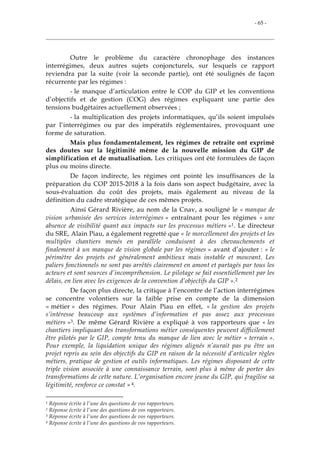 - 65 -
Outre le problème du caractère chronophage des instances
interrégimes, deux autres sujets conjoncturels, sur lesquels ce rapport
reviendra par la suite (voir la seconde partie), ont été soulignés de façon
récurrente par les régimes :
- le manque d’articulation entre le COP du GIP et les conventions
d’objectifs et de gestion (COG) des régimes expliquant une partie des
tensions budgétaires actuellement observées ;
- la multiplication des projets informatiques, qu’ils soient impulsés
par l’interrégimes ou par des impératifs réglementaires, provoquant une
forme de saturation.
Mais plus fondamentalement, les régimes de retraite ont exprimé
des doutes sur la légitimité même de la nouvelle mission du GIP de
simplification et de mutualisation. Les critiques ont été formulées de façon
plus ou moins directe.
De façon indirecte, les régimes ont pointé les insuffisances de la
préparation du COP 2015-2018 à la fois dans son aspect budgétaire, avec la
sous-évaluation du coût des projets, mais également au niveau de la
définition du cadre stratégique de ces mêmes projets.
Ainsi Gérard Rivière, au nom de la Cnav, a souligné le « manque de
vision urbanisée des services interrégimes » entraînant pour les régimes « une
absence de visibilité quant aux impacts sur les processus métiers »1. Le directeur
du SRE, Alain Piau, a également regretté que « le morcellement des projets et les
multiples chantiers menés en parallèle conduisent à des chevauchements et
finalement à un manque de vision globale par les régimes » avant d’ajouter : « le
périmètre des projets est généralement ambitieux mais instable et mouvant. Les
paliers fonctionnels ne sont pas arrêtés clairement en amont et partagés par tous les
acteurs et sont sources d’incompréhension. Le pilotage se fait essentiellement par les
délais, en lien avec les exigences de la convention d’objectifs du GIP ».2
De façon plus directe, la critique à l’encontre de l’action interrégimes
se concentre volontiers sur la faible prise en compte de la dimension
« métier » des régimes. Pour Alain Piau en effet, « la gestion des projets
s’intéresse beaucoup aux systèmes d’information et pas assez aux processus
métiers »3. De même Gérard Rivière a expliqué à vos rapporteurs que « les
chantiers impliquant des transformations métier conséquentes peuvent difficilement
être pilotés par le GIP, compte tenu du manque de lien avec le métier « terrain ».
Pour exemple, la liquidation unique des régimes alignés n’aurait pas pu être un
projet repris au sein des objectifs du GIP en raison de la nécessité d’articuler règles
métiers, pratique de gestion et outils informatiques. Les régimes disposant de cette
triple vision associée à une connaissance terrain, sont plus à même de porter des
transformations de cette nature. L’organisation encore jeune du GIP, qui fragilise sa
légitimité, renforce ce constat » 4.
1 Réponse écrite à l’une des questions de vos rapporteurs.
2 Réponse écrite à l’une des questions de vos rapporteurs.
3 Réponse écrite à l’une des questions de vos rapporteurs.
4 Réponse écrite à l’une des questions de vos rapporteurs.
 