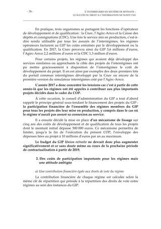 - 78 - L’INTERRÉGIMES EN MATIÈRE DE RETRAITE :
LE SUCCÈS DU DROIT À L’INFORMATION NE SUFFIT PAS
En pratique, trois organismes se partagent les fonctions d’opérateur
de développement et de qualification : la Cnav, l’Agirc-Arrco et la Caisse des
dépôts et consignations (CDC). Une fois le service mis en production, c’est-à-
dire rendu utilisable par tous les assurés de l’interrégimes, les régimes
opérateurs facturent au GIP les coûts entraînés par le développement ou la
qualification. En 2017, la Cnav percevra ainsi du GIP 3,6 millions d’euros,
l’Agirc-Arrco 2,2 millions d’euros et la CDC 1,3 million d’euros.
Pour certains projets, les régimes qui avaient déjà développé des
services similaires ou approchants la cible des projets de l’interrégimes ont
pu mettre gracieusement à disposition de l’interrégimes le coût de
développement du projet. Il en est ainsi par exemples des deux premiers lots
du portail commun interrégimes développé par la Cnav ou encore de la
première version du simulateur interrégimes créé par l’Agirc-Arrco.
L’année 2017 a donc concentré les tensions car c’est à partir de cette
année-là que les régimes ont été appelés à contribuer aux plus importants
projets décidés dans le cadre du COP.
À cette occasion, le conseil d’administration du GIP a tout d’abord
rappelé le principe général sous-tendant le financement des projets du GIP :
la participation financière de l’ensemble des régimes membres du GIP
pour tous les projets dès leur mise en production, y compris dans le cas où
le régime n’aurait pas assuré sa connexion au service.
Il a ensuite décidé la mise en place d’un mécanisme de lissage sur
cinq ans des coûts de développement et de qualification de tous les projets
dont le montant initial dépasse 500 000 euros. Ce mécanisme permettra de
limiter, jusqu’à la fin de l’exécution du présent COP, l’enveloppe des
dépenses liées au projet à 10 millions d’euros par an au maximum.
Le budget du GIP Union retraite ne devrait donc plus augmenter
significativement et ce sans doute même au cours de la prochaine période
de contractualisation à partir de 2019.
2. Des coûts de participation importants pour les régimes mais
une attitude ambigüe
a) Une contribution financière égale aux droits de vote du régime
La contribution financière de chaque régime est calculée selon la
même clé de répartition qui préside à la répartition des droits de vote entre
régimes au sein des instances du GIP.
 