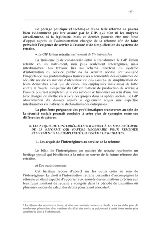 - 97 -
Le portage politique et technique d’une telle réforme ne pourra
bien évidemment pas être assuré par le GIP, qui n’en ni les moyens
actuellement, ni la légitimité. Mais ce dernier pourrait être une force
d’appui auprès de l’administration chargée de la réforme afin de faire
prévaloir l’exigence de service à l’assuré et de simplification du système de
retraite.
• Le GIP Union retraite, instrument de l’interbranches
La troisième piste consisterait enfin à transformer le GIP Union
retraite en un instrument, non plus seulement interrégimes, mais
interbranches. Les travaux liés au schéma directeur du système
d’information du service public de la sécurité sociale ont souligné
l'importance des problématiques transverses à l'ensemble des organismes de
sécurité sociale en matière d'identification des assurés, de simplification de
leurs démarches ainsi que de celles des employeurs mais aussi de lutte
contre la fraude. L’expertise du GIP en matière de production de service à
l’assuré pourrait compléter, et le cas échéant se fusionner au sein d’une task
force chargée de mettre en œuvre ces projets dans la sphère sociale. Le GIP
Modernisation des données sociales a également acquis une expertise
interbranches en matière de déclarations des entreprises.
La plus forte prégnance des problématiques transverses au sein de
la sécurité sociale pourrait conduire à créer plus de synergies entre ces
différentes structures.
B. LES ACQUIS DE L’INTERRÉGIMES SERVIRONT À LA MISE EN ŒUVRE
DE LA RÉFORME QUI S’AVÈRE NÉCESSAIRE POUR REMÉDIER
RÉELLEMENT À LA COMPLEXITÉ DU SYSTÈME DE RETRAITES
1. Les acquis de l’interrégimes au service de la réforme
Le bilan de l’interrégimes en matière de retraite représente un
héritage positif qui bénéficiera à la mise en œuvre de la future réforme des
retraites.
a) Des outils communs
Cet héritage repose d’abord sur les outils créés au sein de
l’interrégimes. Le droit à l’information retraite permettra d’accompagner la
réforme en étant capable d’apporter aux assurés des estimations précises sur
leur futur montant de retraite y compris dans la période de transition où
plusieurs modes de calcul des droits pourraient coexister1.
1 La réforme des retraites en Italie, et dans une moindre mesure en Suède, a vu coexister pour de
nombreuses générations deux systèmes de calcul des droits, ce qui pouvait à court terme rendre plus
complexe le droit à l’information.
 