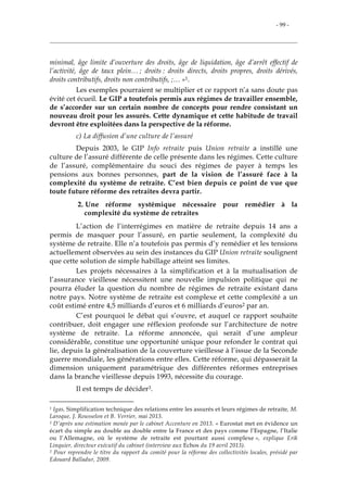 - 99 -
minimal, âge limite d’ouverture des droits, âge de liquidation, âge d’arrêt effectif de
l’activité, âge de taux plein… ; droits : droits directs, droits propres, droits dérivés,
droits contributifs, droits non contributifs, ;… »1.
Les exemples pourraient se multiplier et ce rapport n’a sans doute pas
évité cet écueil. Le GIP a toutefois permis aux régimes de travailler ensemble,
de s’accorder sur un certain nombre de concepts pour rendre consistant un
nouveau droit pour les assurés. Cette dynamique et cette habitude de travail
devront être exploitées dans la perspective de la réforme.
c) La diffusion d’une culture de l’assuré
Depuis 2003, le GIP Info retraite puis Union retraite a instillé une
culture de l’assuré différente de celle présente dans les régimes. Cette culture
de l’assuré, complémentaire du souci des régimes de payer à temps les
pensions aux bonnes personnes, part de la vision de l’assuré face à la
complexité du système de retraite. C’est bien depuis ce point de vue que
toute future réforme des retraites devra partir.
2. Une réforme systémique nécessaire pour remédier à la
complexité du système de retraites
L’action de l’interrégimes en matière de retraite depuis 14 ans a
permis de masquer pour l’assuré, en partie seulement, la complexité du
système de retraite. Elle n’a toutefois pas permis d’y remédier et les tensions
actuellement observées au sein des instances du GIP Union retraite soulignent
que cette solution de simple habillage atteint ses limites.
Les projets nécessaires à la simplification et à la mutualisation de
l’assurance vieillesse nécessitent une nouvelle impulsion politique qui ne
pourra éluder la question du nombre de régimes de retraite existant dans
notre pays. Notre système de retraite est complexe et cette complexité a un
coût estimé entre 4,5 milliards d’euros et 6 milliards d’euros2 par an.
C’est pourquoi le débat qui s’ouvre, et auquel ce rapport souhaite
contribuer, doit engager une réflexion profonde sur l’architecture de notre
système de retraite. La réforme annoncée, qui serait d’une ampleur
considérable, constitue une opportunité unique pour refonder le contrat qui
lie, depuis la généralisation de la couverture vieillesse à l’issue de la Seconde
guerre mondiale, les générations entre elles. Cette réforme, qui dépasserait la
dimension uniquement paramétrique des différentes réformes entreprises
dans la branche vieillesse depuis 1993, nécessite du courage.
Il est temps de décider3.
1 Igas, Simplification technique des relations entre les assurés et leurs régimes de retraite, M.
Laroque, J. Rousselon et B. Verrier, mai 2013.
2 D’après une estimation menée par le cabinet Accenture en 2013. « Eurostat met en évidence un
écart du simple au double au double entre la France et des pays comme l’Espagne, l’Italie
ou l’Allemagne, où le système de retraite est pourtant aussi complexe », explique Erik
Linquier, directeur exécutif du cabinet (interview aux Echos du 19 avril 2013).
3 Pour reprendre le titre du rapport du comité pour la réforme des collectivités locales, présidé par
Edouard Balladur, 2009.
 