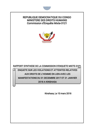 0
REPUBLIQUE DEMOCRATIQUE DU CONGO
MINISTERE DES DROITS HUMAINS
Commission d’Enquête Mixte-3121
RAPPORT SYNTHESE DE LA COMMISSION D’ENQUETE MIXTE-3121
Kinshasa, Le 10 mars 2018
ENQUETE SUR LES VIOLATIONS ET ATTEINTES RELATIVES
AUX DROITS DE L’HOMME EN LIEN AVEC LES
MANIFESTATIONS DU 31 DECEMBRE 2017 ET 21 JANVIER
2018 A KINSHASA
 