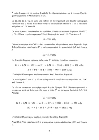 9
À partir de ceux-ci, il est possible de calculer les bilans enthalpiques sur le procédé. C’est ici
que le diagramme de Mollier rentre en jeu.
La détente de la vapeur dans une turbine est théoriquement une détente isentropique,
cependant dans la réalité il faut tenir compte d’un rendement inférieur à 1. Ici le rendement
indiqué est de 71%, soit 0,71.
On place le point 1 correspondant aux conditions d’entrée de la turbine en prenant T1=450°C
et P1 = 60 bars, ce qui nous permet d’obtenir l’enthalpie du point 1 H1. Voir Annexe 2
H1 = 3300 KJ/kg
Détente isentropique jusqu’à P2=3 bars correspondant à la pression de sortie du premier étage
de la turbine et on place le point 2’, ce qui nous permet de lire son enthalpie hs2. Voir Annexe
3
hs2 = 2610 kJ/kg
On détermine l’énergie massique réelle cédée W1 en tenant compte du rendement.
𝑊 1 = 0,71 × ( 𝐻 1 − ℎ 𝑠 2 ) = 0,71 × ( 3300 − 2610 ) = 490 kJ/kg
𝐻 2 = 𝐻 1 − 𝑊 1 = 3300 − 490 = 2810 kJ/kg
L’enthalpie H2 correspond à celle des courants 4 et 5 du schéma de procédé.
On place le point 2 avec H2 et P2 sur le diagramme la température correspondante est 173°C.
Voir Annexe 4
On effectue une détente isentropique depuis le point 2 jusqu’à P3=0,2 bar correspondant à la
pression de sortie de la turbine. On place le point 3’, ce qui donne l’enthalpie hs3. Voir
Annexe 5
hs3 = 2350 kJ/kg
𝑊 2 = 0,71 × ( 𝐻 2 − ℎ 𝑠 3 ) = 0,71 × ( 2810 − 2350 ) = 330 kJ/kg
𝐻 3 = 𝐻 2 − 𝑊 2 = 2810 − 330 = 2480 kJ / kg
L’enthalpie H3 correspond à celle du courant 2 du schéma de procédé.
Avec H3 et P3 on place le point 3 et la température correspondante est de 60°C. Voir Annexe
6.
 