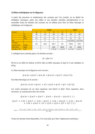 10
3) Bilan enthalpique sur le dégazeur
A partir des pressions et températures des courants que l’on connaît, on en déduit les
enthalpies massiques, grâce aux tables et aux données calculées précédemment et on
rassemble toutes les données des courants sur un tableau pour faire un bilan massique et
enthalpique sur le dégazeur.
L’enthalpie Q est calculée grâce à la formule suivante :
𝑄 = 𝑄𝑚 × ℎ
Où Q est un débit de chaleur en KJ/h, Qm un débit massique en kg/h et h une enthalpie en
kJ/kg.
Le bilan massique sur le dégazeur est le suivant :
𝑄 𝑚 16 + 𝑄 𝑚 5 + 𝑄 𝑚 12 + 𝑄 𝑚 13 = 𝑄 𝑚 𝑃 + 𝑄 𝑚 7 (1)
Son bilan thermique est le suivant :
𝑄 𝑚 16 × ℎ 16 + 𝑄 𝑚 5 × ℎ 5 + 𝑄 12 + 𝑄 13 = 𝑄 𝑃 + 𝑄 7 (2)
Les seules inconnues de ces deux équations sont Qm16 et Qm5. Deux équations, deux
inconnues, le système peut donc être résolu.
𝑄 𝑚 16 = 𝑄 𝑚 𝑃 + 𝑄 𝑚 7 − 𝑄 𝑚 5 − 𝑄 𝑚 12 − 𝑄 𝑚 13 ( 1 )
𝑄 𝑚 𝑃 × ℎ 16 + 𝑄 𝑚 7 × ℎ 16 − 𝑄 𝑚 5 × ℎ 16 − 𝑄 𝑚 12 × ℎ 16 − 𝑄 𝑚 13
× ℎ 16 + 𝑄 𝑚 5 × ℎ 5 + 𝑄 12 + 𝑄 13 = 𝑄 𝑃 + 𝑄 7 ( 2 )
𝑄 𝑚 5 =
𝑄 𝑃 + 𝑄 7 − 𝑄 𝑚 𝑃 × ℎ 16 − ℎ 16 × 𝑄 𝑚 7 + 𝑄 𝑚 12 × ℎ 16 + 𝑄 𝑚 13 × ℎ 16 − 𝑄 12 − 𝑄 13
ℎ5 − ℎ12
( 2 )
Toutes les données étant disponibles, il ne reste plus qu’à faire l’application numérique :
 