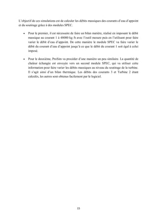 15
L’objectif de ces simulations est de calculer les débits massiques des courants d’eau d’appoint
et du soutirage grâce à des modules SPEC.
 Pour le premier, il est nécessaire de faire un bilan matière, réalisé en imposant le débit
massique au courant 1 à 48000 kg /h avec l’outil mesure puis en l’utilisant pour faire
varier le débit d’eau d’appoint. De cette manière le module SPEC va faire varier le
débit du courant d’eau d’appoint jusqu’à ce que le débit du courant 1 soit égal à celui
imposé.
 Pour le deuxième, ProSim va procéder d’une manière un peu similaire. La quantité de
chaleur échangée est envoyée vers un second module SPEC, qui va utiliser cette
information pour faire varier les débits massiques au niveau du soutirage de la turbine.
Il s’agit ainsi d’un bilan thermique. Les débits des courants 3 et Turbine 2 étant
calculés, les autres sont obtenus facilement par le logiciel.
 