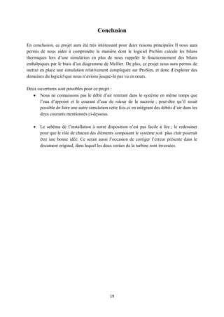 19
Conclusion
En conclusion, ce projet aura été très intéressant pour deux raisons principales Il nous aura
permis de nous aider à comprendre la manière dont le logiciel ProSim calcule les bilans
thermiques lors d’une simulation en plus de nous rappeler le fonctionnement des bilans
enthalpiques par le biais d’un diagramme de Mollier. De plus, ce projet nous aura permis de
mettre en place une simulation relativement compliquée sur ProSim, et donc d’explorer des
domaines du logiciel que nous n’avions jusque-là pas vu en cours.
Deux ouvertures sont possibles pour ce projet :
 Nous ne connaissons pas le débit d’air rentrant dans le système en même temps que
l’eau d’appoint et le courant d’eau de retour de la sucrerie ; peut-être qu’il serait
possible de faire une autre simulation cette fois-ci en intégrant des débits d’air dans les
deux courants mentionnés ci-dessous.
 Le schéma de l’installation à notre disposition n’est pas facile à lire ; le redessiner
pour que le rôle de chacun des éléments composant le système soit plus clair pourrait
être une bonne idée. Ce serait aussi l’occasion de corriger l’erreur présente dans le
document original, dans lequel les deux sorties de la turbine sont inversées.
 