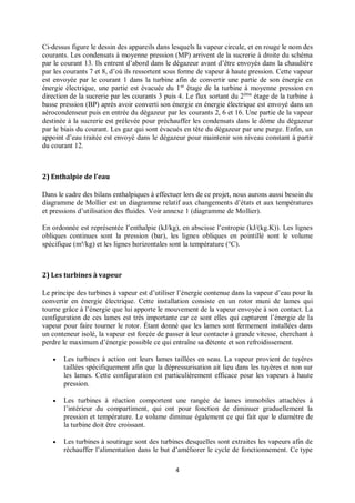 4
Ci-dessus figure le dessin des appareils dans lesquels la vapeur circule, et en rouge le nom des
courants. Les condensats à moyenne pression (MP) arrivent de la sucrerie à droite du schéma
par le courant 13. Ils entrent d’abord dans le dégazeur avant d’être envoyés dans la chaudière
par les courants 7 et 8, d’où ils ressortent sous forme de vapeur à haute pression. Cette vapeur
est envoyée par le courant 1 dans la turbine afin de convertir une partie de son énergie en
énergie électrique, une partie est évacuée du 1er
étage de la turbine à moyenne pression en
direction de la sucrerie par les courants 3 puis 4. Le flux sortant du 2ème
étage de la turbine à
basse pression (BP) après avoir converti son énergie en énergie électrique est envoyé dans un
aérocondenseur puis en entrée du dégazeur par les courants 2, 6 et 16. Une partie de la vapeur
destinée à la sucrerie est prélevée pour préchauffer les condensats dans le dôme du dégazeur
par le biais du courant. Les gaz qui sont évacués en tête du dégazeur par une purge. Enfin, un
appoint d’eau traitée est envoyé dans le dégazeur pour maintenir son niveau constant à partir
du courant 12.
2) Enthalpie de l’eau
Dans le cadre des bilans enthalpiques à effectuer lors de ce projet, nous aurons aussi besoin du
diagramme de Mollier est un diagramme relatif aux changements d’états et aux températures
et pressions d’utilisation des fluides. Voir annexe 1 (diagramme de Mollier).
En ordonnée est représentée l’enthalpie (kJ/kg), en abscisse l’entropie (kJ/(kg.K)). Les lignes
obliques continues sont la pression (bar), les lignes obliques en pointillé sont le volume
spécifique (m³/kg) et les lignes horizontales sont la température (°C).
2) Les turbines à vapeur
Le principe des turbines à vapeur est d’utiliser l’énergie contenue dans la vapeur d’eau pour la
convertir en énergie électrique. Cette installation consiste en un rotor muni de lames qui
tourne grâce à l’énergie que lui apporte le mouvement de la vapeur envoyée à son contact. La
configuration de ces lames est très importante car ce sont elles qui capturent l’énergie de la
vapeur pour faire tourner le rotor. Étant donné que les lames sont fermement installées dans
un conteneur isolé, la vapeur est forcée de passer à leur contacte à grande vitesse, cherchant à
perdre le maximum d’énergie possible ce qui entraîne sa détente et son refroidissement.
 Les turbines à action ont leurs lames taillées en seau. La vapeur provient de tuyères
taillées spécifiquement afin que la dépressurisation ait lieu dans les tuyères et non sur
les lames. Cette configuration est particulièrement efficace pour les vapeurs à haute
pression.
 Les turbines à réaction comportent une rangée de lames immobiles attachées à
l’intérieur du compartiment, qui ont pour fonction de diminuer graduellement la
pression et température. Le volume diminue également ce qui fait que le diamètre de
la turbine doit être croissant.
 Les turbines à soutirage sont des turbines desquelles sont extraites les vapeurs afin de
réchauffer l’alimentation dans le but d’améliorer le cycle de fonctionnement. Ce type
 