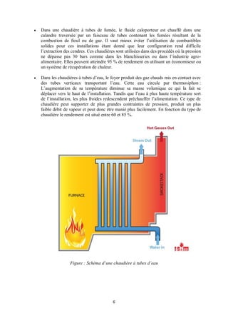 6
 Dans une chaudière à tubes de fumée, le fluide caloporteur est chauffé dans une
calandre traversée par un faisceau de tubes contenant les fumées résultant de la
combustion de fioul ou de gaz. Il vaut mieux éviter l’utilisation de combustibles
solides pour ces installations étant donné que leur configuration rend difficile
l’extraction des cendres. Ces chaudières sont utilisées dans des procédés où la pression
ne dépasse pas 30 bars comme dans les blanchisseries ou dans l’industrie agro-
alimentaire. Elles peuvent atteindre 95 % de rendement en utilisant un économiseur ou
un système de récupération de chaleur.
 Dans les chaudières à tubes d’eau, le foyer produit des gaz chauds mis en contact avec
des tubes verticaux transportant l’eau. Cette eau circule par thermosiphon :
L’augmentation de sa température diminue sa masse volumique ce qui la fait se
déplacer vers le haut de l’installation. Tandis que l’eau à plus haute température sort
de l’installation, les plus froides redescendent préchauffer l’alimentation. Ce type de
chaudière peut supporter de plus grandes contraintes de pression, produit un plus
faible débit de vapeur et peut donc être manié plus facilement. En fonction du type de
chaudière le rendement est situé entre 60 et 85 %.
Figure : Schéma d’une chaudière à tubes d’eau
 