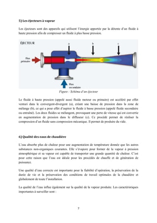 7
5) Les éjecteurs à vapeur
Les éjecteurs sont des appareils qui utilisent l’énergie apportée par la détente d’un fluide à
haute pression afin de compresser un fluide à plus basse pression.
Figure : Schéma d’un éjecteur
Le fluide à haute pression (appelé aussi fluide moteur ou primaire) est accéléré par effet
venturi dans le convergent-divergent (a), créant une baisse de pression dans la zone de
mélange (b), ce qui a pour effet d’aspirer le fluide à basse pression (appelé fluide secondaire
ou entraîné). Les deux fluides se mélangent, provoquant une perte de vitesse qui est convertie
en augmentation de pression dans le diffuseur (c). Ce procédé permet de réaliser la
compression d’un fluide sans compression mécanique. Il permet de produire du vide.
6) Qualité des eaux de chaudière
L’eau absorbe plus de chaleur pour une augmentation de température donnée que les autres
substances non-organiques courantes. Elle s’évapore pour former de la vapeur à pression
atmosphérique et sa vapeur est capable de transporter une grande quantité de chaleur. C’est
pour cette raison que l’eau est idéale pour les procédés de chauffe et de génération de
puissance.
Une qualité d’eau correcte est importante pour la fiabilité d’opération, la préservation de la
durée de vie et la préservation des conditions de travail optimales de la chaudière et
globalement de toute l’installation.
La qualité de l’eau influe également sur la qualité de la vapeur produite. Les caractéristiques
importantes à surveiller sont :
 