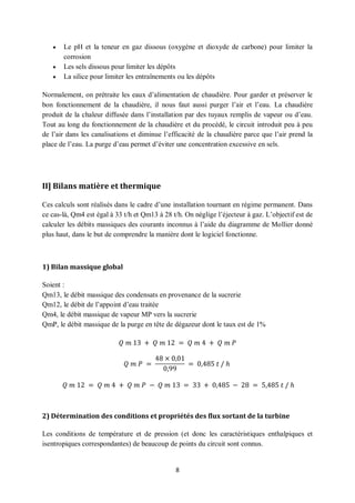 8
 Le pH et la teneur en gaz dissous (oxygène et dioxyde de carbone) pour limiter la
corrosion
 Les sels dissous pour limiter les dépôts
 La silice pour limiter les entraînements ou les dépôts
Normalement, on prétraite les eaux d’alimentation de chaudière. Pour garder et préserver le
bon fonctionnement de la chaudière, il nous faut aussi purger l’air et l’eau. La chaudière
produit de la chaleur diffusée dans l’installation par des tuyaux remplis de vapeur ou d’eau.
Tout au long du fonctionnement de la chaudière et du procédé, le circuit introduit peu à peu
de l’air dans les canalisations et diminue l’efficacité de la chaudière parce que l’air prend la
place de l’eau. La purge d’eau permet d’éviter une concentration excessive en sels.
II] Bilans matière et thermique
Ces calculs sont réalisés dans le cadre d’une installation tournant en régime permanent. Dans
ce cas-là, Qm4 est égal à 33 t/h et Qm13 à 28 t/h. On néglige l’éjecteur à gaz. L’objectif est de
calculer les débits massiques des courants inconnus à l’aide du diagramme de Mollier donné
plus haut, dans le but de comprendre la manière dont le logiciel fonctionne.
1) Bilan massique global
Soient :
Qm13, le débit massique des condensats en provenance de la sucrerie
Qm12, le débit de l’appoint d’eau traitée
Qm4, le débit massique de vapeur MP vers la sucrerie
QmP, le débit massique de la purge en tête de dégazeur dont le taux est de 1%
𝑄 𝑚 13 + 𝑄 𝑚 12 = 𝑄 𝑚 4 + 𝑄 𝑚 𝑃
𝑄 𝑚 𝑃 =
48 × 0,01
0,99
= 0,485 𝑡 / ℎ
𝑄 𝑚 12 = 𝑄 𝑚 4 + 𝑄 𝑚 𝑃 − 𝑄 𝑚 13 = 33 + 0,485 − 28 = 5,485 𝑡 / ℎ
2) Détermination des conditions et propriétés des flux sortant de la turbine
Les conditions de température et de pression (et donc les caractéristiques enthalpiques et
isentropiques correspondantes) de beaucoup de points du circuit sont connus.
 