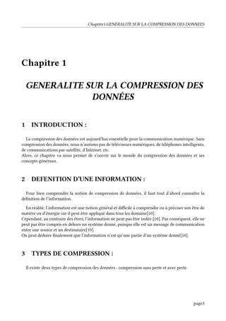 Chapitre1.GENERALITE SUR LA COMPRESSION DES DONNEES
Chapitre 1
GENERALITE SUR LA COMPRESSION DES
DONNÉES
1 INTRODUCTION :
La compression des données est aujourd’hui essentielle pour la communication numérique. Sans
compression des données, nous n’aurions pas de téléviseurs numériques, de téléphones intelligents,
de communications par satellite, d’Internet, etc.
Alors, ce chapitre va nous permet de s’ouvrir sur le monde du compression des données et ses
concepts généraux.
2 DEFENITION D’UNE INFORMATION :
Pour bien comprendre la notion de compression de données, il faut tout d’abord connaître la
définition de l’information.
En réalité, l’information est une notion général et difficile à comprendre ou à préciser son être de
matière ou d’énergie car il peut être appliqué dans tous les domaine[10].
Cependant, au contraire des êtres, l’information ne peut pas être isolée [10]. Par conséquent, elle ne
peut pas être compris en dehors un système donné, puisque elle est un message de communication
entre une source et un destinataire[10].
On peut déduire finalement que l’information n’est qu’une partie d’un système donné[10].
3 TYPES DE COMPRESSION :
Il existe deux types de compression des données : compression sans perte et avec perte.
page3
 