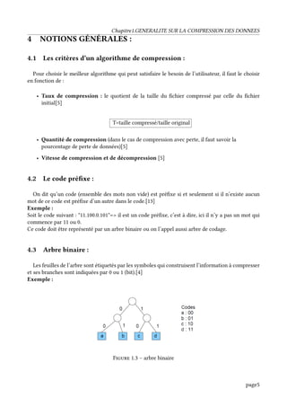 Chapitre1.GENERALITE SUR LA COMPRESSION DES DONNEES
4 NOTIONS GÉNÉRALES :
4.1 Les critères d’un algorithme de compression :
Pour choisir le meilleur algorithme qui peut satisfaire le besoin de l’utilisateur, il faut le choisir
en fonction de :
• Taux de compression : le quotient de la taille du fichier compressé par celle du fichier
initial[5]
T=taille compressé/taille original
• Quantité de compression (dans le cas de compression avec perte, il faut savoir la
pourcentage de perte de données)[5]
• Vitesse de compression et de décompression [5]
4.2 Le code préfixe :
On dit qu’un code (ensemble des mots non vide) est préfixe si et seulement si il n’existe aucun
mot de ce code est préfixe d’un autre dans le code.[13]
Exemple :
Soit le code suivant : "11.100.0.101"=> il est un code préfixe, c’est à dire, ici il n’y a pas un mot qui
commence par 11 ou 0.
Ce code doit être représenté par un arbre binaire ou on l’appel aussi arbre de codage.
4.3 Arbre binaire :
Les feuilles de l’arbre sont étiquetés par les symboles qui construisent l’information à compresser
et ses branches sont indiquées par 0 ou 1 (bit).[4]
Exemple :
Figure 1.3 – arbre binaire
page5
 