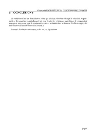 Chapitre1.GENERALITE SUR LA COMPRESSION DES DONNEES
5 CONCLUSION :
La compression est un domaine très vaste qui possède plusieurs concepts à connaître. Cepen-
dant, ce document est essentiellement fait pour étudier les principaux algorithmes de compression
sans perte puisque ce type de compression est très utilisable dans le domaine des Technologies de
l’Information et de la Communication (TIC).
Pour cela, le chapitre suivant va parler sur ces algorithmes.
page6
 