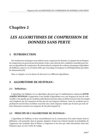 Chapitre2.LES ALGORITHMES DE COMPRESSION DE DONNEES SANS PERTE
Chapitre 2
LES ALGORITHMES DE COMPRESSION DE
DONNEES SANS PERTE
1 INTRODUCTION
Des nombreuses techniques sont utilisées pour compresser les données. La plupart des techniques
de compression ne peuvent pas fonctionner seules, mais doivent être combinées ensemble pour for-
mer un algorithme de compression. Ils entrent dans la catégorie des codeurs entropiques (algorithme
de Huffman), mais il y en a d’autres telles que l’encodage en longueur et LZW(algorithme qui utilise
les dictionnaire).[8]
Dans ce chapitre, on a la chance de découvrir ces différents algorithmes.
2 ALGORITHME DE HUFFMAN :
2.1 Définition :
L’algorithme de Huffman est un algorithme découvert par le mathématicien américain DAVID
ALBERT HUFFMAN. Il appartient à une famille d’algorithmes avec une longueur de mot de code
variable. Cela signifie que les symboles individuels (caractères dans un fichier textuel à titre d’exemple)
sont remplacés par des séquences de bits qui ont une longueur distincte. Ainsi, les symboles qui se
produisent souvent dans un fichier reçoivent une courte séquence tandis que d’autres qui sont uti-
lisés obtiennent rarement une séquence de bits plus longue[11].
2.2 PRINCIPE DE L’ALGORITHME DE HUFFMAN :
L’algorithme de Huffman se base essentiellement sur la construction d’un arbre binaire dont la
définition a été présentée dans le premier chapitre). Il faut tout d’abord calculer la probabilités de
l’apparence des symboles dans le fichier à compresser et les trier par ordre décroissant selon leur
fréquence puis on crée l’arbre de codage.
page7
 