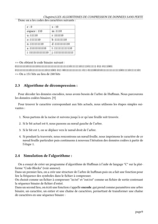 Chapitre2.LES ALGORITHMES DE COMPRESSION DE DONNEES SANS PERTE
Donc on a les codes des caractères suivants :
e : 0 s : 10
espace : 110 m :1110
u :11110 r :111110
o :1111110 b :11111110
n :111111110 d :1111111110
a :11111111110 t :111111111110
i :1111111111110 j :1111111111111
=> On obtient le code binaire suivant :
0111111101111110111111111111111111111011111101111011111 011 0111001
0111111111011111111110111001 011 0011111111111 011 011100101011111111111100111101111101
=> On a 151 bits au lieu de 240 bits
2.3 Algorithme de décompression :
Pour décoder les données encodées, nous avons besoin de l’arbre de Huffman. Nous parcourons
les données codées binaires. [9]
Pour trouver le caractère correspondant aux bits actuels, nous utilisons les étapes simples sui-
vantes :
1. Nous partons de la racine et suivons jusqu’à ce qu’une feuille soit trouvée.
2. Si le bit actuel est 0, nous passons au nœud gauche de l’arbre.
3. Si le bit est 1, on se déplace vers le nœud droit de l’arbre.
4. Si pendant la traversée, nous rencontrons un nœud feuille, nous imprimons le caractère de ce
nœud feuille particulier puis continuons à nouveau l’itération des données codées à partir de
l’étape 1.
2.4 Simulation de l’algorithme :
On a essayé de créer un programme d’algorithme de Huffman à l’aide de langage "C" sur la plat-
forme "Code-Blocks" (voir annexe).
Dans un premier lieu, on a crée une structure de l’arbre de huffman puis on a fait une fonction pour
lire la fréquence des symboles dans le fichier à compresser.
On choisit comme un fichier à compresser "in.txt" et "out.txt" comme un fichier de sortie contenant
la séquence binaire de fichier d’entré.
Dans un second lieu, on écrit une fonction s’appelle encode ,qui prend comme paramètres une arbre
binaire, un caractère, un entier et une chaîne de caractères, permettant de transformer une chaîne
de caractères en une séquence binaire :
page9
 