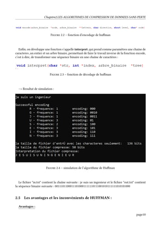 Chapitre2.LES ALGORITHMES DE COMPRESSION DE DONNEES SANS PERTE
Figure 2.2 – fonction d’encodage de huffman
Enfin, on développe une fonction s’appelle interpret ,qui prend comme paramètres une chaine de
caracteres ,un entier et un arbre binaire, permettant de faire le travail inverse de la fonction encode,
c’est à dire, de transformer une séquence binaire en une chaîne de caractères :
Figure 2.3 – fonction de décodage de huffman
–> Resultat de simulation :
Figure 2.4 – simulation de l’algorithme de Huffman
Le fichier "in.txt" contient la chaîne suivante : je suis un ingenieur et le fichier "out.txt" contient
la séquence binaire suivante : 00111011000111010001111110111001010111111010101000
2.5 Les avantages et les inconvénients de HUFFMAN :
Avantages :
page10
 
