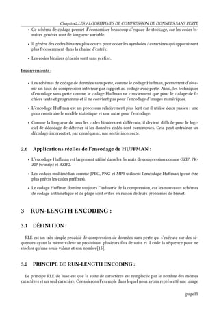 Chapitre2.LES ALGORITHMES DE COMPRESSION DE DONNEES SANS PERTE
• Ce schéma de codage permet d’économiser beaucoup d’espace de stockage, car les codes bi-
naires générés sont de longueur variable.
• Il génère des codes binaires plus courts pour coder les symboles / caractères qui apparaissent
plus fréquemment dans la chaîne d’entrée.
• Les codes binaires générés sont sans préfixe.
Inconvénients :
• Les schémas de codage de données sans perte, comme le codage Huffman, permettent d’obte-
nir un taux de compression inférieur par rapport au codage avec perte. Ainsi, les techniques
d’encodage sans perte comme le codage Huffman ne conviennent que pour le codage de fi-
chiers texte et programme et il ne convient pas pour l’encodage d’images numériques.
• L’encodage Huffman est un processus relativement plus lent car il utilise deux passes : une
pour construire le modèle statistique et une autre pour l’encodage.
• Comme la longueur de tous les codes binaires est différente, il devient difficile pour le logi-
ciel de décodage de détecter si les données codés sont corrompues. Cela peut entraîner un
décodage incorrect et, par conséquent, une sortie incorrecte.
2.6 Applications réelles de l’encodage de HUFFMAN :
• L’encodage Huffman est largement utilisé dans les formats de compression comme GZIP, PK-
ZIP (winzip) et BZIP2.
• Les codecs multimédias comme JPEG, PNG et MP3 utilisent l’encodage Huffman (pour être
plus précis les codes préfixes).
• Le codage Huffman domine toujours l’industrie de la compression, car les nouveaux schémas
de codage arithmétique et de plage sont évités en raison de leurs problèmes de brevet.
3 RUN-LENGTH ENCODING :
3.1 DÉFINITION :
RLE est un très simple procédé de compression de données sans perte qui s’exécute sur des sé-
quences ayant la même valeur se produisant plusieurs fois de suite et il code la séquence pour ne
stocker qu’une seule valeur et son nombre[15].
3.2 PRINCIPE DE RUN-LENGTH ENCODING :
Le principe RLE de base est que la suite de caractères est remplacée par le nombre des mêmes
caractères et un seul caractère. Considérons l’exemple dans lequel nous avons représenté une image
page11
 