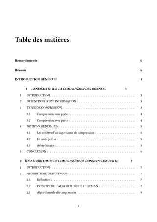Table des matières
Remerciements 6
Résumé 6
INTRODUCTION GÉNÉRALE 1
1 GENERALITE SUR LA COMPRESSION DES DONNÉES 3
1 INTRODUCTION : . . . . . . . . . . . . . . . . . . . . . . . . . . . . . . . . . . . . . 3
2 DEFENITION D’UNE INFORMATION : . . . . . . . . . . . . . . . . . . . . . . . . . 3
3 TYPES DE COMPRESSION : . . . . . . . . . . . . . . . . . . . . . . . . . . . . . . . 3
3.1 Compression sans perte : . . . . . . . . . . . . . . . . . . . . . . . . . . . . . 4
3.2 Compression avec perte : . . . . . . . . . . . . . . . . . . . . . . . . . . . . 4
4 NOTIONS GÉNÉRALES : . . . . . . . . . . . . . . . . . . . . . . . . . . . . . . . . . 5
4.1 Les critères d’un algorithme de compression : . . . . . . . . . . . . . . . . . 5
4.2 Le code préfixe : . . . . . . . . . . . . . . . . . . . . . . . . . . . . . . . . . 5
4.3 Arbre binaire : . . . . . . . . . . . . . . . . . . . . . . . . . . . . . . . . . . . 5
5 CONCLUSION : . . . . . . . . . . . . . . . . . . . . . . . . . . . . . . . . . . . . . . 6
2 LES ALGORITHMES DE COMPRESSION DE DONNEES SANS PERTE 7
1 INTRODUCTION . . . . . . . . . . . . . . . . . . . . . . . . . . . . . . . . . . . . . 7
2 ALGORITHME DE HUFFMAN : . . . . . . . . . . . . . . . . . . . . . . . . . . . . . 7
2.1 Définition : . . . . . . . . . . . . . . . . . . . . . . . . . . . . . . . . . . . . 7
2.2 PRINCIPE DE L’ALGORITHME DE HUFFMAN : . . . . . . . . . . . . . . . 7
2.3 Algorithme de décompression : . . . . . . . . . . . . . . . . . . . . . . . . . 9
1
 