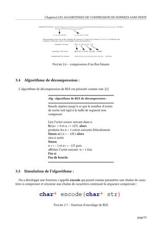 Chapitre2.LES ALGORITHMES DE COMPRESSION DE DONNEES SANS PERTE
Figure 2.6 – compression d’un flux binaire
3.4 Algorithme de décompression :
L’algorithme de décompression de RLE est présenté comme suit :[1]
Alg : algorithme de RLE de décompression :
Boucle répéter jusqu’à ce que le nombre d’octets
de sortie soit égal à la taille de segment non
compressé
Lire l’octet source suivant dans n
Si (n> = 0 et n <= 127) alors
produire les n + 1 octets suivants littéralement
Sinon si ( n = - 128 ) alors
rien à sortir
Sinon
n <= - 1 et n> = -127 puis
afficher l’octet suivant -n + 1 fois
Fin si
Fin de boucle.
3.5 Simulation de l’algorithme :
On a développé une fonction s’appelle encode qui prend comme paramètre une chaîne de carac-
tères à compresser et retourne une chaîne de caractères contenant la séquence compressée :
Figure 2.7 – fonction d’encodage de RLE
page13
 