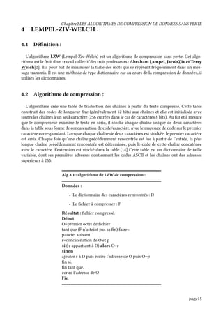 Chapitre2.LES ALGORITHMES DE COMPRESSION DE DONNEES SANS PERTE
4 LEMPEL-ZIV-WELCH :
4.1 Définition :
L’algorithme LZW (Lempel-Ziv-Welch) est un algorithme de compression sans perte. Cet algo-
rithme est le fruit d’un travail collectif des trois professeurs : Abraham Lampel, Jacob Ziv et Terry
Welch[2]. Il a pour but de minimiser la taille des mots qui se répètent fréquemment dans un mes-
sage transmis. Il est une méthode de type dictionnaire car au cours de la compression de données, il
utilises les dictionnaires.
4.2 Algorithme de compression :
L’algorithme crée une table de traduction des chaînes à partir du texte compressé. Cette table
construit des codes de longueur fixe (généralement 12 bits) aux chaînes et elle est initialisée avec
toutes les chaînes à un seul caractère (256 entrées dans le cas de caractères 8 bits). Au fur et à mesure
que le compresseur examine le texte en série, il stocke chaque chaîne unique de deux caractères
dans la table sous forme de concaténation de code/caractère, avec le mappage de code sur le premier
caractère correspondant. Lorsque chaque chaîne de deux caractères est stockée, le premier caractère
est émis. Chaque fois qu’une chaîne précédemment rencontrée est lue à partir de l’entrée, la plus
longue chaîne précédemment rencontrée est déterminée, puis le code de cette chaîne concaténée
avec le caractère d’extension est stocké dans la table.[14] Cette table est un dictionnaire de taille
variable, dont ses premières adresses contiennent les codes ASCII et les chaînes ont des adresses
supérieurs à 255.
Alg.3.1 : algorithme de LZW de compression :
Données :
• Le dictionnaire des caractères rencontrés : D
• Le fichier à compresser : F
Résultat : fichier compressé.
Début
O=premier octet de fichier
tant que (F n’atteint pas sa fin) faire :
p=octet suivant
r=concaténation de O et p
si ( r appartient à D) alors O=r
sinon
ajouter r à D puis écrire l’adresse de O puis O=p
fin si.
fin tant que.
écrire l’adresse de O
Fin
page15
 