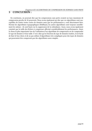 Chapitre2.LES ALGORITHMES DE COMPRESSION DE DONNEES SANS PERTE
5 CONCLUSION :
En conclusion, on pourrait dire que les compressions sans perte avaient un taux maximum de
compression proche de 50 pourcents. Nous avons également pu dire que ces algorithmes sont sus-
ceptibles de traiter toutes sortes de données mais que les performances y sont directement liées.
Hormis les algorithmes typographiques (Huffman), les autres algorithmes sont toujours sensible-
ment les mêmes : ils sont basés sur la suppression de la redondance. Aussi, nous avons également
constaté que la taille des fichiers à compresser affectait considérablement les performances. Ainsi,
la chose la plus importante lors de l’utilisation d’un algorithme de compression est de comprendre
le type de données et leur taille. C’est à dire qu’en fonction du type de données traitées, il est facile
de faire le bon choix et de ne pas utiliser d’algorithmes très compliqués pour des types de données
qui pourraient être compressés par des algorithmes assez simples.
page18
 