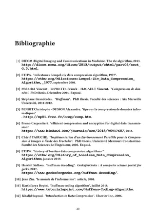 Bibliographie
[1] DICOM :Digital Imaging and Communications in Medicine. The rle algorithm, 2013.
http://dicom.nema.org/dicom/2013/output/chtml/part05/sect_
G.3.html.
[2] ETHW. "milestones :lempel-ziv data compression algorithm, 1977".
https://ethw.org/Milestones:Lempel-Ziv_Data_Compression_
Algorithm,_1977, september 2004.
[3] PEREIRA Vincent - LEPRETTE Franck - HACAULT Vincent. "Compression de don-
nées". PhD thesis, Décembre 2004. Exposé.
[4] Stéphane Grandcolas. "Huffman". PhD thesis, Faculté des sciences : Aix Marseille
Université, 2011-2012.
[5] BENOIT Christophe - DUSSON Alexandre. "tipe sur la compression de données infor-
matiques"
. http://mp01.free.fr/comp/comp.htm.
[6] Bruno Carpentieri. "efficient compression and encryption for digital data transmis-
sion".
https://www.hindawi.com/journals/scn/2018/9591768/, 2018.
[7] Chérif TAOUCHE. "Implémentation d’un Environnement Parallèle pour la Compres-
sion d’Images à l’aide des Fractales". PhD thesis, Université Mentouri Constantine-
Faculté des Sciences de l’Ingénieur, 2005. Exposé.
[8] ETHW. "history of lossless data compression algorithms ".
https://ethw.org/History_of_Lossless_Data_Compression_
Algorithms, janvier 2019.
[9] Harshit Sidhwa. "huffman decoding". GeeksforGeeks : A computer science portal for
geeks, 2017.
https://www.geeksforgeeks.org/huffman-decoding/.
[10] Jean Zin. "le monde de l’information". article, 2004.
[11] Karthikeya Boyini. "huffman coding algorithm", juillet 2018.
https://www.tutorialspoint.com/Huffman-Coding-Algorithm.
[12] Khalid Sayood. "Introduction to Data Compression". Elsevier Inc., 2006.
20
 